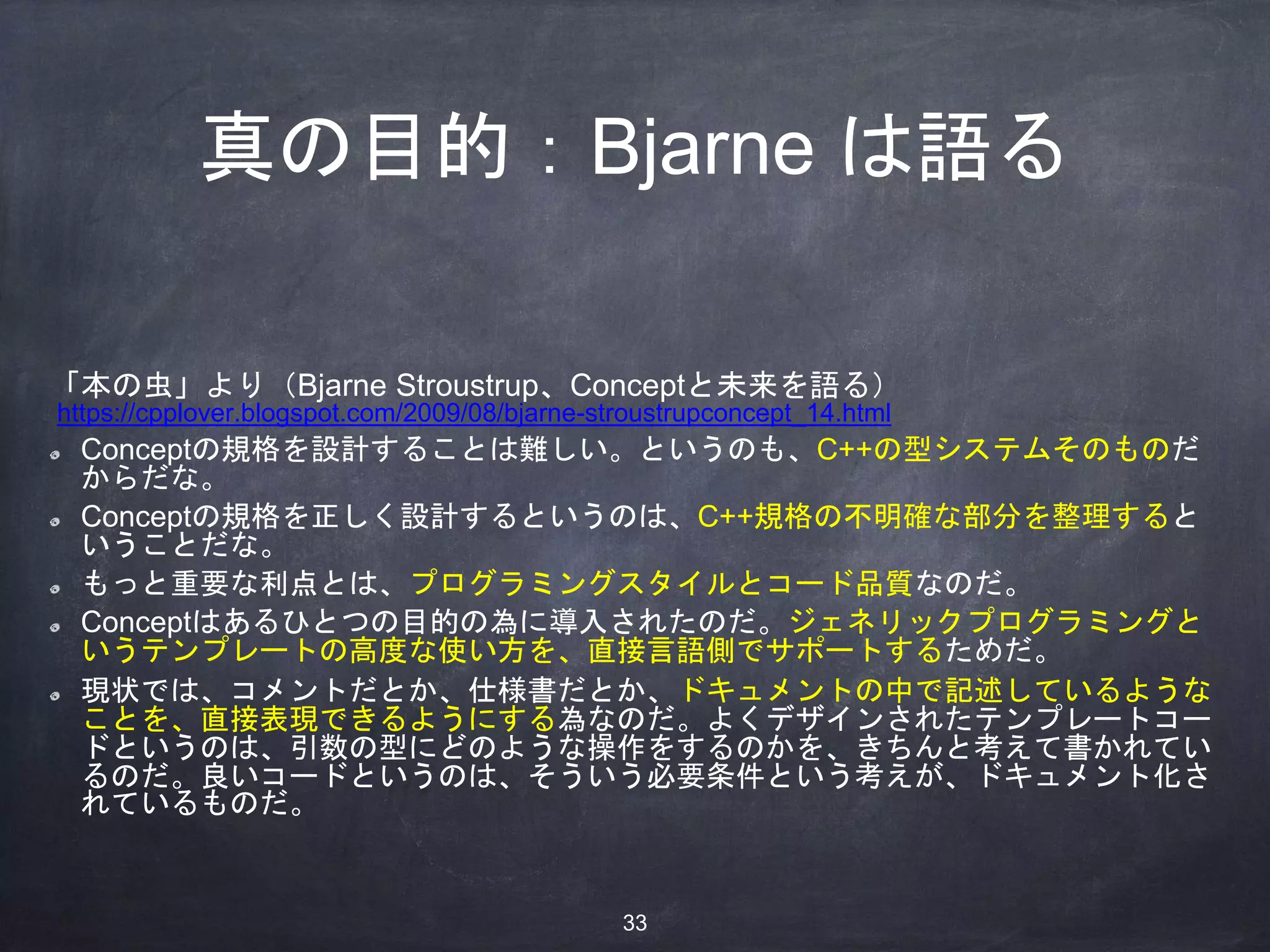 真の目的：Bjarne は語る
「本の虫」より（Bjarne Stroustrup、Conceptと未来を語る）
https://cpplover.blogspot.com/2009/08/bjarne-stroustrupconcept_14.html
Conceptの規格を設計することは難しい。というのも、C++の型システムそのものだ
からだな。
Conceptの規格を正しく設計するというのは、C++規格の不明確な部分を整理すると
いうことだな。
もっと重要な利点とは、プログラミングスタイルとコード品質なのだ。
Conceptはあるひとつの目的の為に導入されたのだ。ジェネリックプログラミングと
いうテンプレートの高度な使い方を、直接言語側でサポートするためだ。
現状では、コメントだとか、仕様書だとか、ドキュメントの中で記述しているような
ことを、直接表現できるようにする為なのだ。よくデザインされたテンプレートコー
ドというのは、引数の型にどのような操作をするのかを、きちんと考えて書かれてい
るのだ。良いコードというのは、そういう必要条件という考えが、ドキュメント化さ
れているものだ。
33
 
