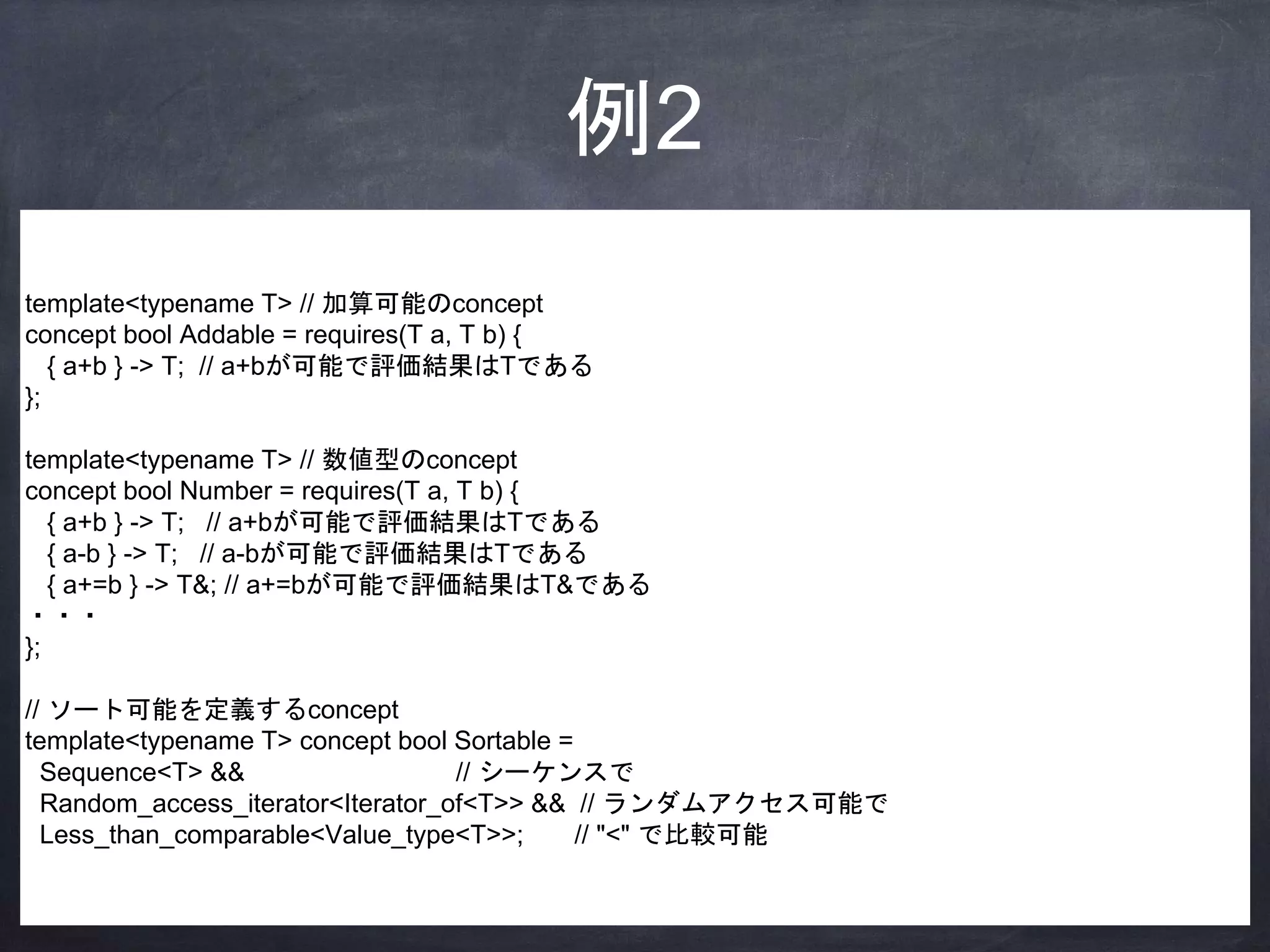 例2
template<typename T> // 加算可能のconcept
concept bool Addable = requires(T a, T b) {
{ a+b } -> T; // a+bが可能で評価結果はTである
};
template<typename T> // 数値型のconcept
concept bool Number = requires(T a, T b) {
{ a+b } -> T; // a+bが可能で評価結果はTである
{ a-b } -> T; // a-bが可能で評価結果はTである
{ a+=b } -> T&; // a+=bが可能で評価結果はT&である
・・・
};
// ソート可能を定義するconcept
template<typename T> concept bool Sortable =
Sequence<T> && // シーケンスで
Random_access_iterator<Iterator_of<T>> && // ランダムアクセス可能で
Less_than_comparable<Value_type<T>>; // "<" で比較可能
 