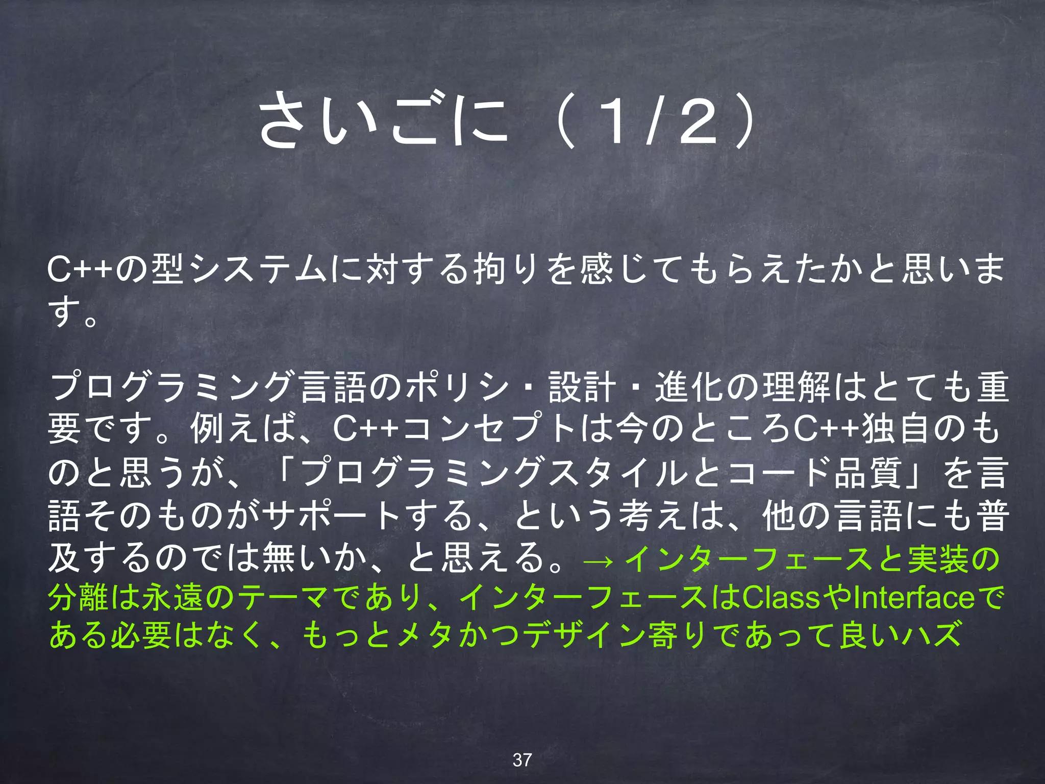 さいごに（１/２）
C++の型システムに対する拘りを感じてもらえたかと思いま
す。
プログラミング言語のポリシ・設計・進化の理解はとても重
要です。例えば、C++コンセプトは今のところC++独自のも
のと思うが、「プログラミングスタイルとコード品質」を言
語そのものがサポートする、という考えは、他の言語にも普
及するのでは無いか、と思える。→ インターフェースと実装の
分離は永遠のテーマであり、インターフェースはClassやInterfaceで
ある必要はなく、もっとメタかつデザイン寄りであって良いハズ
37
 