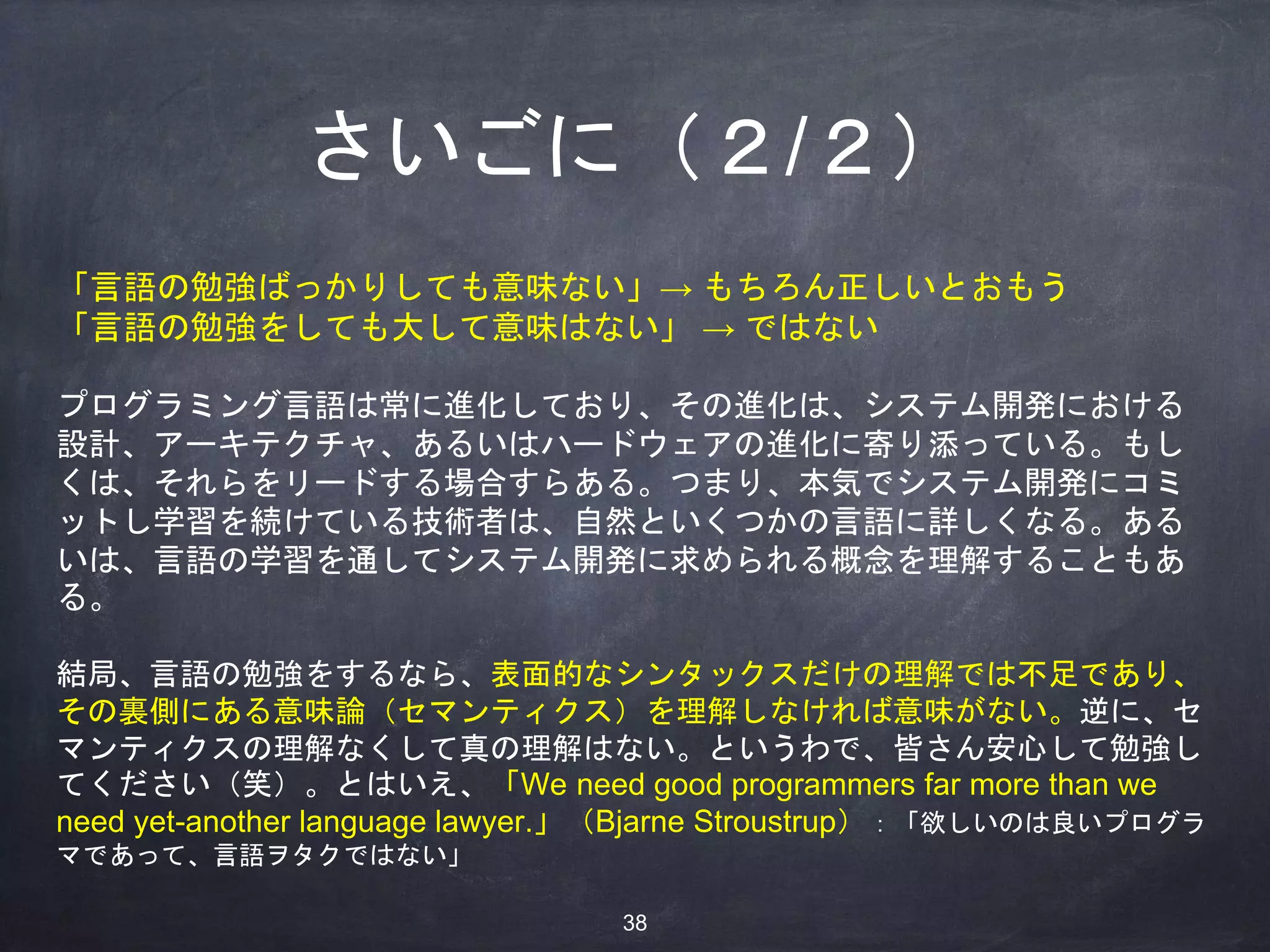 さいごに（２/２）
「言語の勉強ばっかりしても意味ない」→ もちろん正しいとおもう
「言語の勉強をしても大して意味はない」 → ではない
プログラミング言語は常に進化しており、その進化は、システム開発における
設計、アーキテクチャ、あるいはハードウェアの進化に寄り添っている。もし
くは、それらをリードする場合すらある。つまり、本気でシステム開発にコミ
ットし学習を続けている技術者は、自然といくつかの言語に詳しくなる。ある
いは、言語の学習を通してシステム開発に求められる概念を理解することもあ
る。
結局、言語の勉強をするなら、表面的なシンタックスだけの理解では不足であり、
その裏側にある意味論（セマンティクス）を理解しなければ意味がない。逆に、セ
マンティクスの理解なくして真の理解はない。というわで、皆さん安心して勉強し
てください（笑）。とはいえ、「We need good programmers far more than we
need yet-another language lawyer.」（Bjarne Stroustrup）：「欲しいのは良いプログラ
マであって、言語ヲタクではない」
38
 