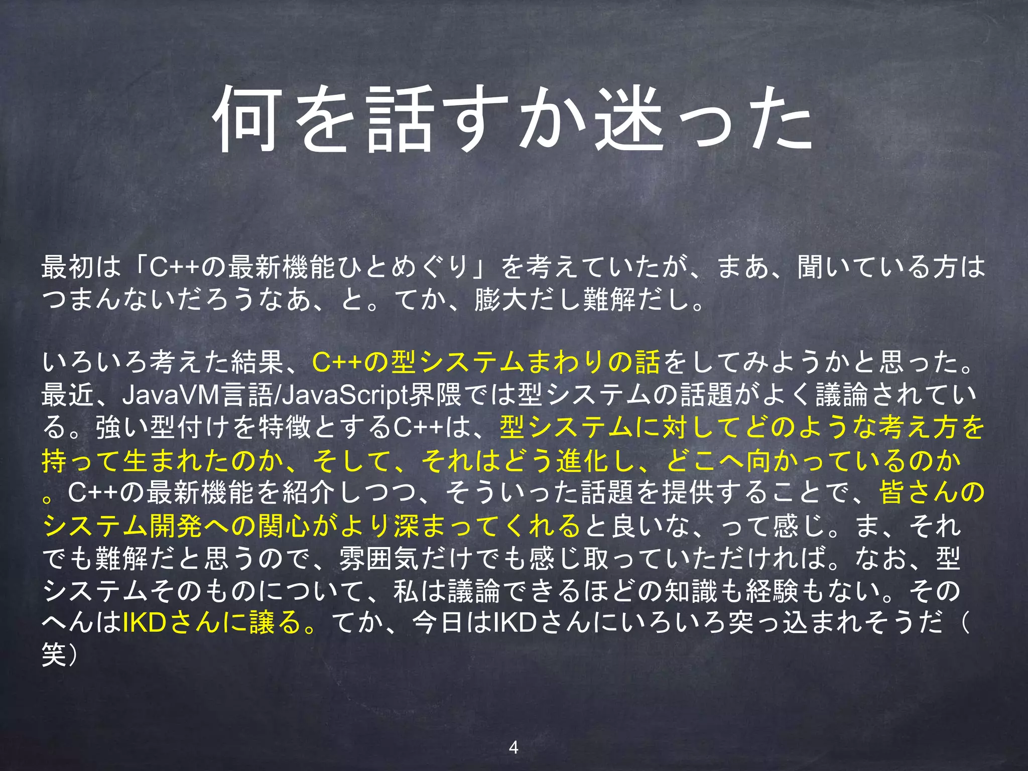 何を話すか迷った
最初は「C++の最新機能ひとめぐり」を考えていたが、まあ、聞いている方は
つまんないだろうなあ、と。てか、膨大だし難解だし。
いろいろ考えた結果、C++の型システムまわりの話をしてみようかと思った。
最近、JavaVM言語/JavaScript界隈では型システムの話題がよく議論されてい
る。強い型付けを特徴とするC++は、型システムに対してどのような考え方を
持って生まれたのか、そして、それはどう進化し、どこへ向かっているのか
。C++の最新機能を紹介しつつ、そういった話題を提供することで、皆さんの
システム開発への関心がより深まってくれると良いな、って感じ。ま、それ
でも難解だと思うので、雰囲気だけでも感じ取っていただければ。なお、型
システムそのものについて、私は議論できるほどの知識も経験もない。その
へんはIKDさんに譲る。てか、今日はIKDさんにいろいろ突っ込まれそうだ（
笑）
4
 