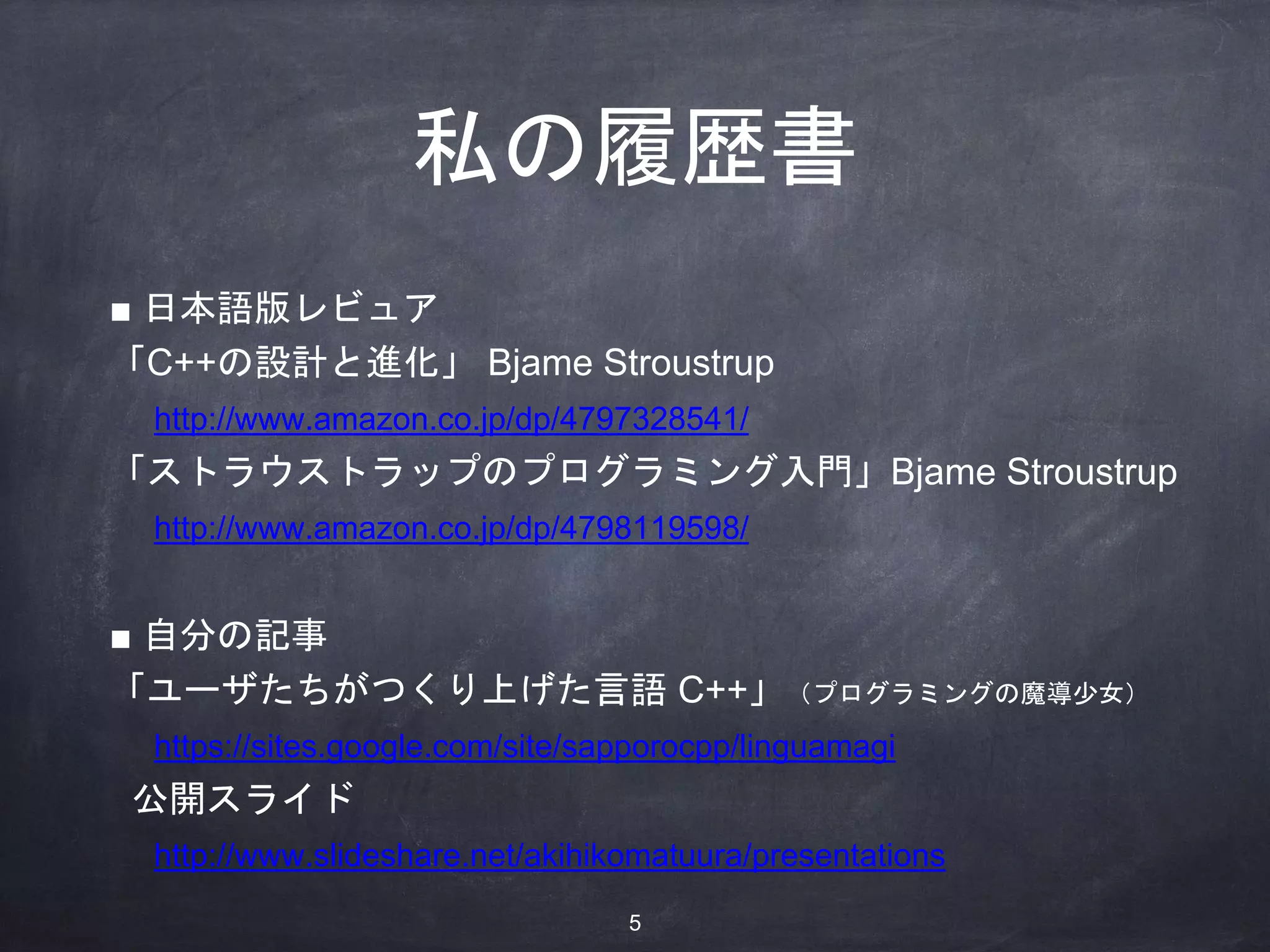 私の履歴書
■ 日本語版レビュア
「C++の設計と進化」 Bjame Stroustrup
http://www.amazon.co.jp/dp/4797328541/
「ストラウストラップのプログラミング入門」Bjame Stroustrup
http://www.amazon.co.jp/dp/4798119598/
■ 自分の記事
「ユーザたちがつくり上げた言語 C++」（プログラミングの魔導少女）
https://sites.google.com/site/sapporocpp/linguamagi
公開スライド
http://www.slideshare.net/akihikomatuura/presentations
5
 