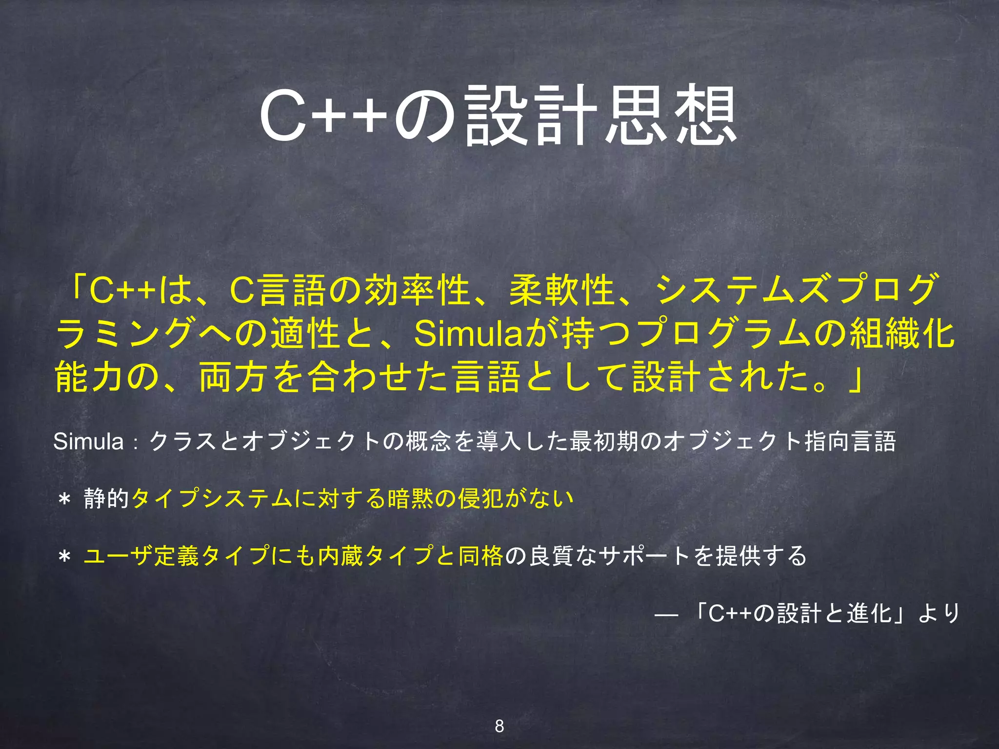 「C++は、C言語の効率性、柔軟性、システムズプログ
ラミングへの適性と、Simulaが持つプログラムの組織化
能力の、両方を合わせた言語として設計された。」
Simula：クラスとオブジェクトの概念を導入した最初期のオブジェクト指向言語
＊ 静的タイプシステムに対する暗黙の侵犯がない
＊ ユーザ定義タイプにも内蔵タイプと同格の良質なサポートを提供する
— 「C++の設計と進化」より
C++の設計思想
8
 