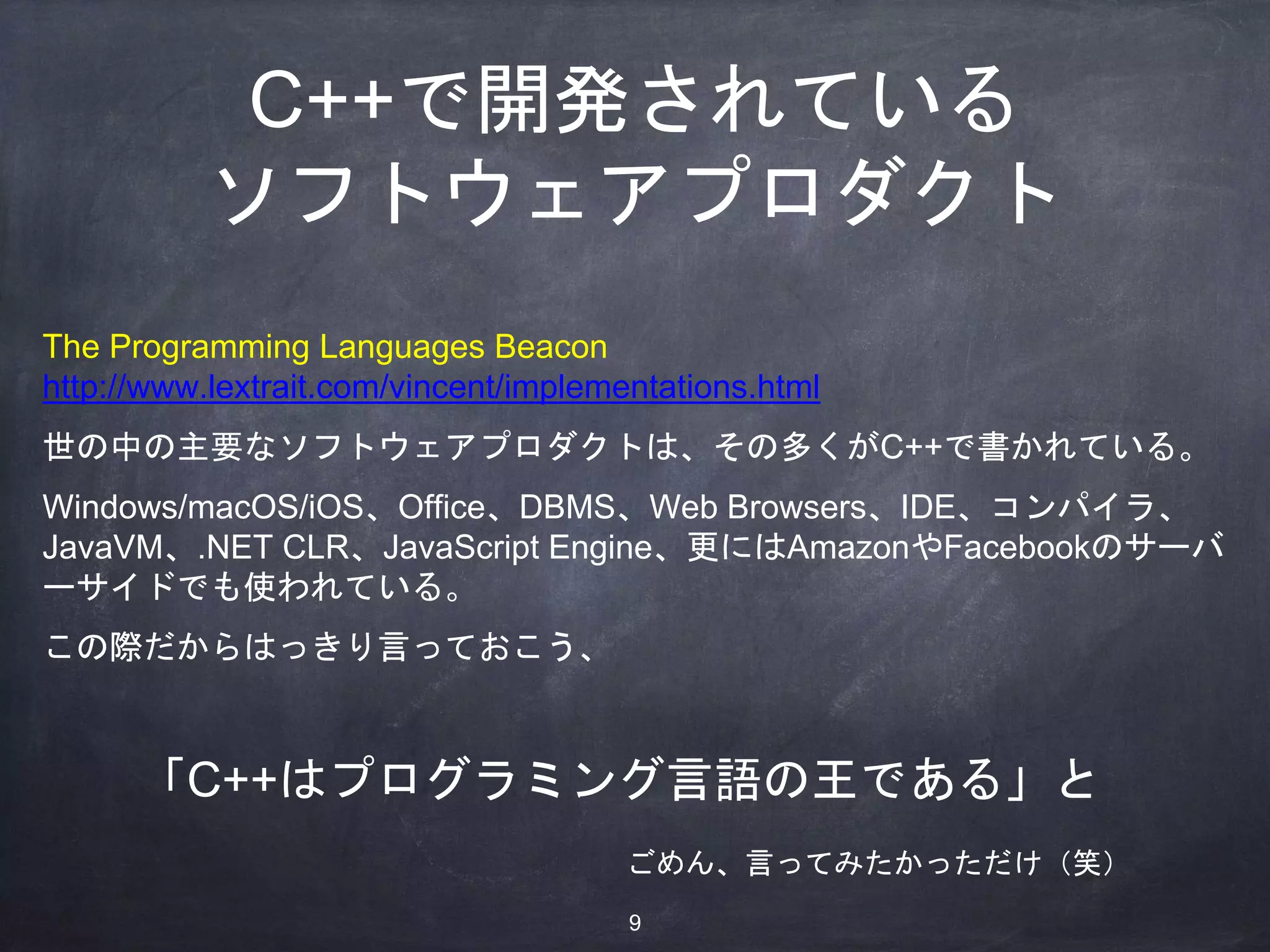 The Programming Languages Beacon
http://www.lextrait.com/vincent/implementations.html
世の中の主要なソフトウェアプロダクトは、その多くがC++で書かれている。
Windows/macOS/iOS、Office、DBMS、Web Browsers、IDE、コンパイラ、
JavaVM、.NET CLR、JavaScript Engine、更にはAmazonやFacebookのサーバ
ーサイドでも使われている。
この際だからはっきり言っておこう、
C++で開発されている
ソフトウェアプロダクト
「C++はプログラミング言語の王である」と
ごめん、言ってみたかっただけ（笑）
9
 