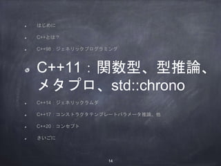 はじめに
C++とは？
C++98：ジェネリックプログラミング
C++11：関数型、型推論、
メタプロ、std::chrono
C++14：ジェネリックラムダ
C++17：コンストラクタテンプレートパラメータ推論、他
C++20：コンセプト
さいごに
14
 