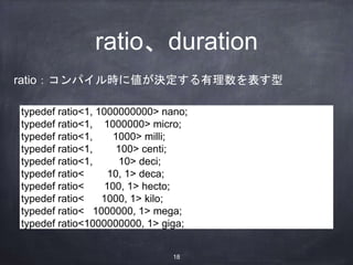 ratio、duration
typedef ratio<1, 1000000000> nano;
typedef ratio<1, 1000000> micro;
typedef ratio<1, 1000> milli;
typedef ratio<1, 100> centi;
typedef ratio<1, 10> deci;
typedef ratio< 10, 1> deca;
typedef ratio< 100, 1> hecto;
typedef ratio< 1000, 1> kilo;
typedef ratio< 1000000, 1> mega;
typedef ratio<1000000000, 1> giga;
ratio：コンパイル時に値が決定する有理数を表す型
18
 