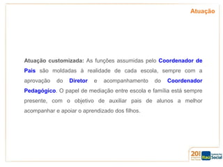 Atuação

Atuação customizada: As funções assumidas pelo Coordenador de
Pais são moldadas à realidade de cada escola, sempre com a
aprovação

do

Diretor

e

acompanhamento

do

Coordenador

Pedagógico. O papel de mediação entre escola e família está sempre
presente, com o objetivo de auxiliar pais de alunos a melhor
acompanhar e apoiar o aprendizado dos filhos.

 