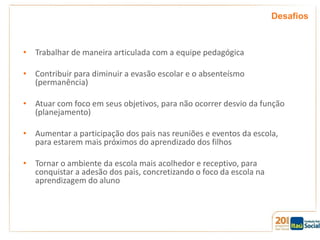 Desafios

• Trabalhar de maneira articulada com a equipe pedagógica
• Contribuir para diminuir a evasão escolar e o absenteísmo
(permanência)
• Atuar com foco em seus objetivos, para não ocorrer desvio da função
(planejamento)
• Aumentar a participação dos pais nas reuniões e eventos da escola,
para estarem mais próximos do aprendizado dos filhos
• Tornar o ambiente da escola mais acolhedor e receptivo, para
conquistar a adesão dos pais, concretizando o foco da escola na
aprendizagem do aluno

 