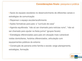 Considerações finais: pesquisa e prática

• Apoio às equipes escolares no desenvolvimento de diferentes canais e

estratégias de comunicação
• Repensar o espaço escolar/acolhimento
• Ações formativas para pais: o “currículo de casa”
• Agenda equilibrada: “não só ser chamado para notícias ruins”, “não só
ser chamado para ajudar na festa junina” (grupos focais)
• Estratégias diferenciadas para pais em situação mais vulnerável:
visitas domiciliares, horários diferenciados, articulação com
equipamentos públicos do entorno
• Construção de parceria entre família e escola: exige planejamento,
estratégias, formação

 