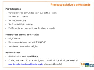 Processo seletivo e contratação
Perfil desejado
-

Ser morador da comunidade em que está a escola

-

Ter mais de 22 anos

-

Ter filho na escola

-

Ter Ensino Médio completo

-

É diferencial ter uma participação ativa na escola

Informações sobre a contratação
-

Regime CLT

-

Remuneração bruta mensal: R$ 900,00

-

vale-transporte e vale-refeição

Recrutamento

-

Diretor indica até 5 candidatos

-

Enviar, até 14/02, ficha de inscrição e currículo do candidato para o email
coordenadordepais.pa@cieds.org.br (Assunto: Seleção)

 