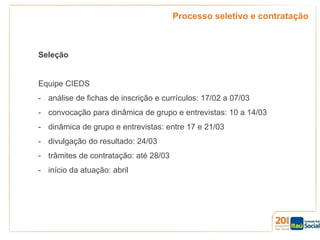 Processo seletivo e contratação

Seleção

Equipe CIEDS
- análise de fichas de inscrição e currículos: 17/02 a 07/03
- convocação para dinâmica de grupo e entrevistas: 10 a 14/03
- dinâmica de grupo e entrevistas: entre 17 e 21/03
- divulgação do resultado: 24/03
- trâmites de contratação: até 28/03
- início da atuação: abril

 