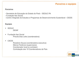 Parceiros e equipes
Parceiros

- Secretaria de Educação do Estado do Pará – SEDUC PA
- Fundação Itaú Social
- Centro Integrado de Estudos e Programas de Desenvolvimento Sustentável - CIEDS

Equipes
 SEDUC
DEINF
 Fundação Itaú Social
Priscila Dias Leite (coordenadora)
 CIEDS
Roselene Souza (coordenadora executiva)
Márcia Florêncio (supervisora)
Coordenador local (a contratar)
Contratação dos 10 Coordenadores de Pais

 