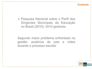 Contexto

 Pesquisa Nacional sobre o Perfil dos
Dirigentes Municipais da Educação
no Brasil (2010): 3410 gestores

Segundo maior problema enfrentado na
gestão: ausência de pais e mães
durante o processo escolar

 