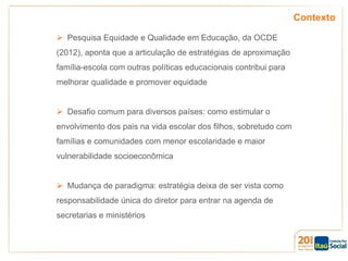 Contexto
 Pesquisa Equidade e Qualidade em Educação, da OCDE
(2012), aponta que a articulação de estratégias de aproximação
família-escola com outras políticas educacionais contribui para
melhorar qualidade e promover equidade

 Desafio comum para diversos países: como estimular o
envolvimento dos pais na vida escolar dos filhos, sobretudo com
famílias e comunidades com menor escolaridade e maior
vulnerabilidade socioeconômica
 Mudança de paradigma: estratégia deixa de ser vista como
responsabilidade única do diretor para entrar na agenda de

secretarias e ministérios

 