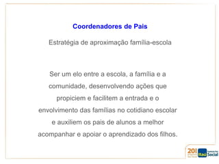 Coordenadores de Pais
Estratégia de aproximação família-escola

Ser um elo entre a escola, a família e a
comunidade, desenvolvendo ações que

propiciem e facilitem a entrada e o
envolvimento das famílias no cotidiano escolar
e auxiliem os pais de alunos a melhor
acompanhar e apoiar o aprendizado dos filhos.

 