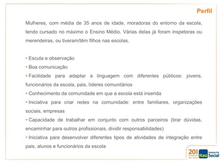 Perfil
Mulheres, com média de 35 anos de idade, moradoras do entorno da escola,
tendo cursado no máximo o Ensino Médio. Várias delas já foram inspetoras ou
merendeiras, ou tiveram/têm filhos nas escolas.
• Escuta e observação
• Boa comunicação
• Facilidade para adaptar a linguagem com diferentes públicos: jovens,
funcionários da escola, pais, líderes comunitários
• Conhecimento da comunidade em que a escola está inserida
• Iniciativa para criar redes na comunidade: entre familiares, organizações

sociais, empresas
• Capacidade de trabalhar em conjunto com outros parceiros (tirar dúvidas,
encaminhar para outros profissionais, dividir responsabilidades)
• Iniciativa para desenvolver diferentes tipos de atividades de integração entre
pais, alunos e funcionários da escola

 