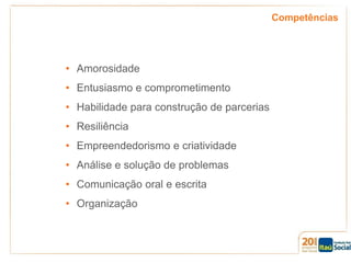 Competências

• Amorosidade
• Entusiasmo e comprometimento

• Habilidade para construção de parcerias
• Resiliência
• Empreendedorismo e criatividade
• Análise e solução de problemas
• Comunicação oral e escrita
• Organização

 