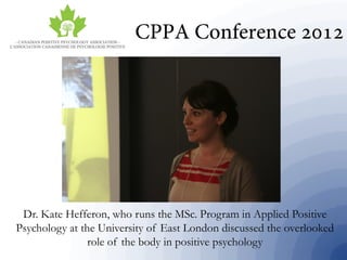 Dr. Kate Hefferon, who runs the MSc. Program in Applied Positive
Psychology at the University of East London discussed the overlooked
role of the body in positive psychology
 