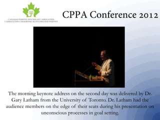 The morning keynote address on the second day was delivered by Dr.
Gary Latham from the University of Toronto. Dr. Latham had the
audience members on the edge of their seats during his presentation on
unconscious processes in goal setting.
 