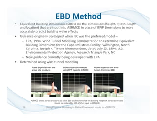 • Equivalent Building Dimensions (EBDs) are the dimensions (height, width, length
and location) that are input into AERMOD in place of BPIP dimensions to more
accurately predict building wake effects
• Guidance originally developed when ISC was the preferred model –
– EPA, 1994. Wind Tunnel Modeling Demonstration to Determine Equivalent
Building Dimensions for the Cape Industries Facility, Wilmington, North
Carolina. Joseph A. Tikvart Memorandum, dated July 25, 1994. U.S.
Environmental Protection Agency, Research Triangle Park, NC
– New guidance currently being developed with EPA
• Determined using wind tunnel modeling
EBD Method
16 Using Physical Modeling to Refine Downwash Inputs to AERMOD
 