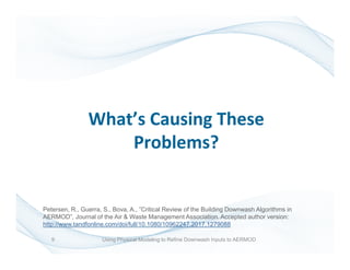 What’s Causing These
Problems?
9 Using Physical Modeling to Refine Downwash Inputs to AERMOD
Petersen, R., Guerra, S., Bova, A., ”Critical Review of the Building Downwash Algorithms in
AERMOD”, Journal of the Air & Waste Management Association. Accepted author version:
http://www.tandfonline.com/doi/full/10.1080/10962247.2017.1279088
 