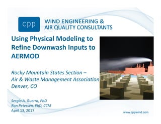 www.cppwind.comwww.cppwind.com
Using Physical Modeling to
Refine Downwash Inputs to
AERMOD
Rocky Mountain States Section –
Air & Waste Management Association
Denver, CO
Sergio A. Guerra, PhD
Ron Petersen, PhD, CCM
April 13, 2017
 
