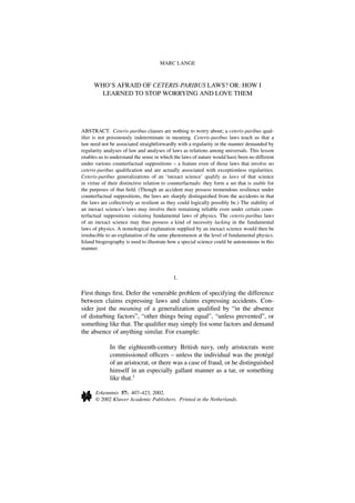 MARC LANGE



      WHO’S AFRAID OF CETERIS-PARIBUS LAWS? OR: HOW I
        LEARNED TO STOP WORRYING AND LOVE THEM




ABSTRACT. Ceteris-paribus clauses are nothing to worry about; a ceteris-paribus qual-
iﬁer is not poisonously indeterminate in meaning. Ceteris-paribus laws teach us that a
law need not be associated straightforwardly with a regularity in the manner demanded by
regularity analyses of law and analyses of laws as relations among universals. This lesson
enables us to understand the sense in which the laws of nature would have been no different
under various counterfactual suppositions – a feature even of those laws that involve no
ceteris-paribus qualiﬁcation and are actually associated with exceptionless regularities.
Ceteris-paribus generalizations of an ‘inexact science’ qualify as laws of that science
in virtue of their distinctive relation to counterfactuals: they form a set that is stable for
the purposes of that ﬁeld. (Though an accident may possess tremendous resilience under
counterfactual suppositions, the laws are sharply distinguished from the accidents in that
the laws are collectively as resilient as they could logically possibly be.) The stability of
an inexact science’s laws may involve their remaining reliable even under certain coun-
terfactual suppositions violating fundamental laws of physics. The ceteris-paribus laws
of an inexact science may thus possess a kind of necessity lacking in the fundamental
laws of physics. A nomological explanation supplied by an inexact science would then be
irreducible to an explanation of the same phenomenon at the level of fundamental physics.
Island biogeography is used to illustrate how a special science could be autonomous in this
manner.




                                            1.

First things ﬁrst. Defer the venerable problem of specifying the difference
between claims expressing laws and claims expressing accidents. Con-
sider just the meaning of a generalization qualiﬁed by “in the absence
of disturbing factors”, “other things being equal”, “unless prevented”, or
something like that. The qualiﬁer may simply list some factors and demand
the absence of anything similar. For example:

             In the eighteenth-century British navy, only aristocrats were
             commissioned ofﬁcers – unless the individual was the prot´ g´   e e
             of an aristocrat, or there was a case of fraud, or he distinguished
             himself in an especially gallant manner as a tar, or something
             like that.1

      Erkenntnis 57: 407–423, 2002.
      © 2002 Kluwer Academic Publishers. Printed in the Netherlands.