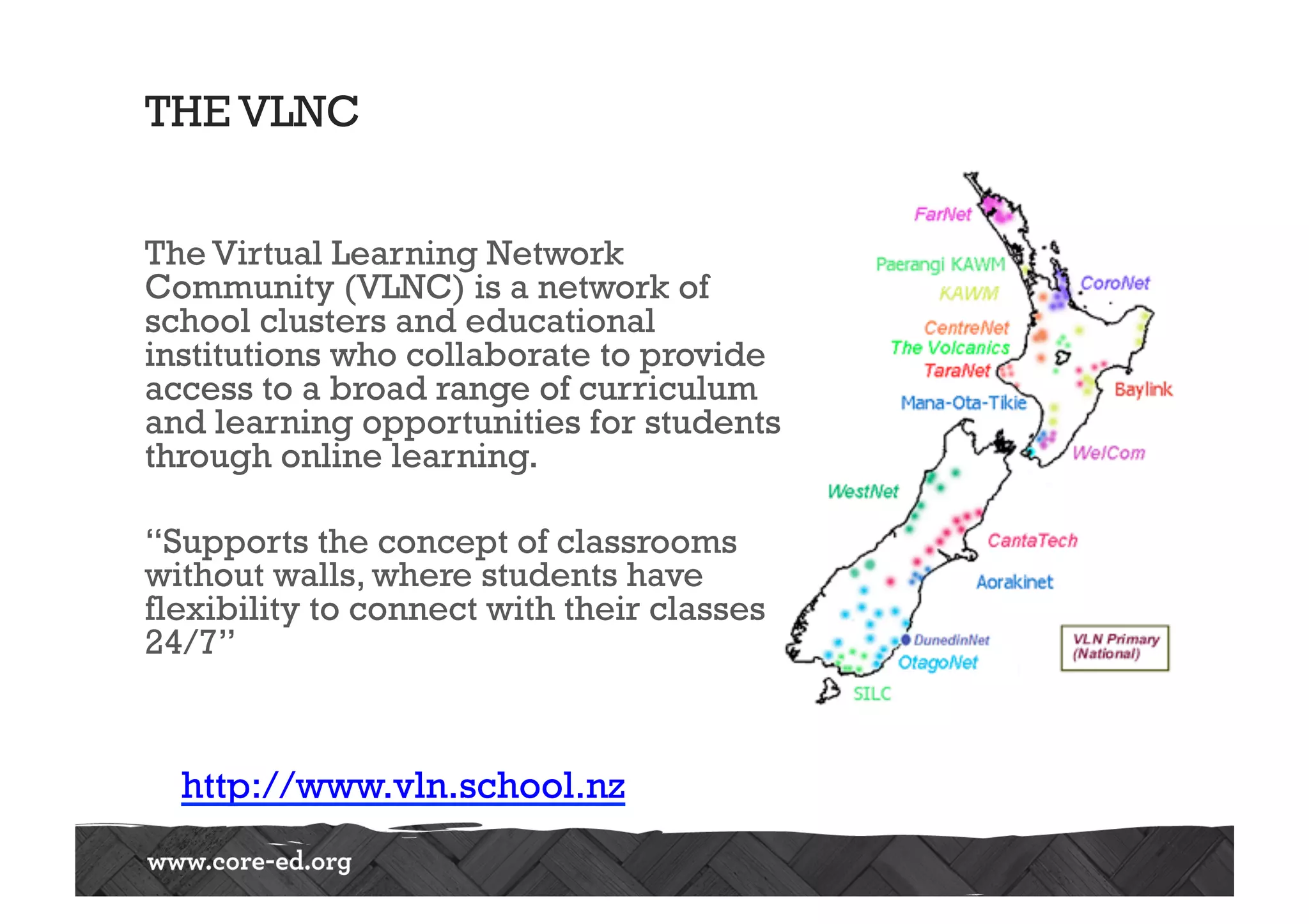 THE VLNC
The Virtual Learning Network
Community (VLNC) is a network of
school clusters and educational
institutions who collaborate to provide 
access to a broad range of curriculum
and learning opportunities for students
through online learning.
“Supports the concept of classrooms
without walls, where students have
flexibility to connect with their classes
24/7”
http://www.vln.school.nz
 