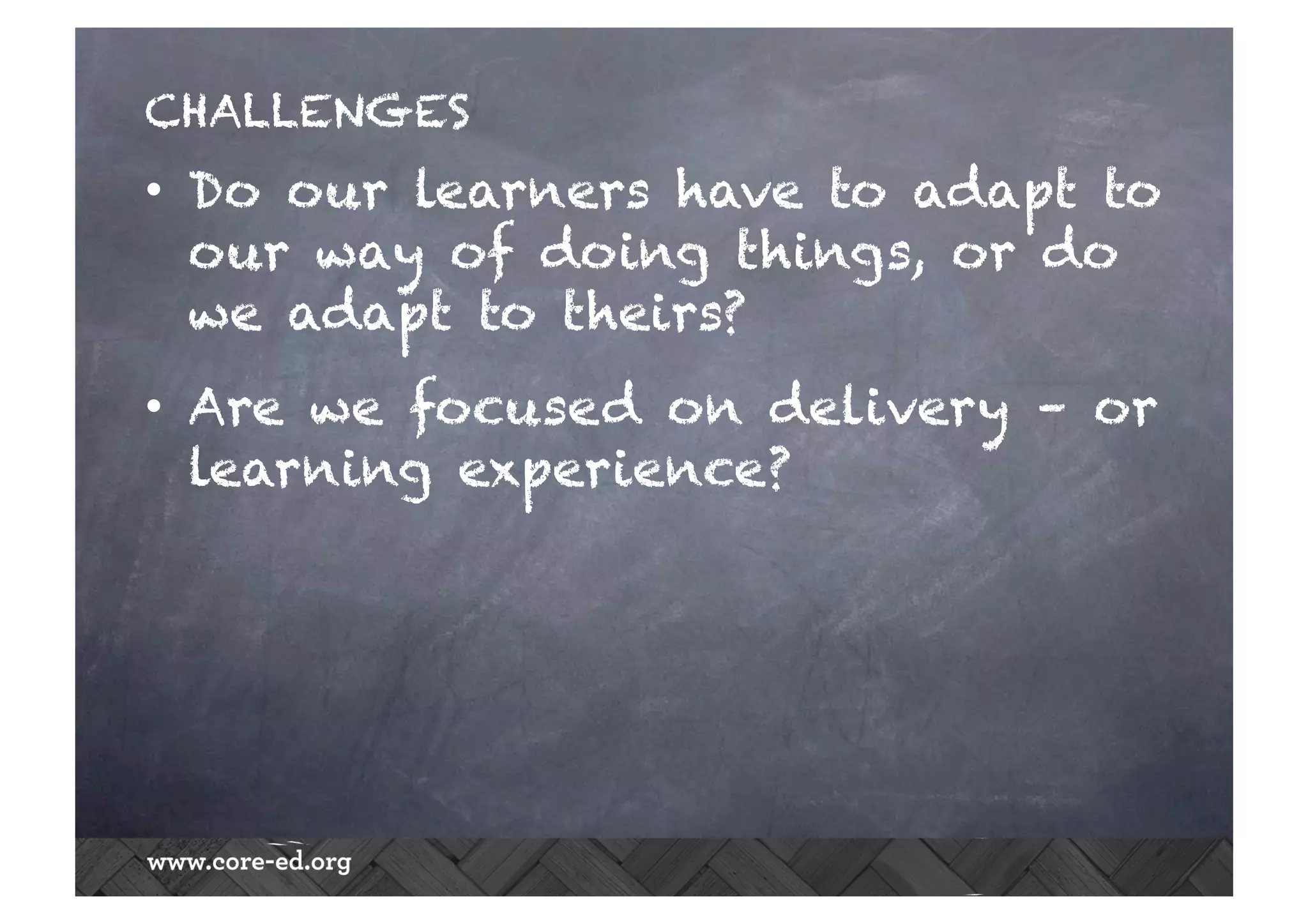 CHALLENGES
•  Do our learners have to adapt to
our way of doing things, or do
we adapt to theirs?
•  Are we focused on delivery – or
learning experience?
 