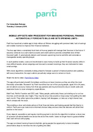 For Immediate Release
Tuesday, 5 January 2016
MOBILE APP SETS NEW PRECEDENT FOR MANAGING PERSONAL FINANCE
- AUTOMATICALLY FORECASTS BILLS AND SETS SPENDING LIMITS -
Pariti has launched a mobile app to help millions of Britons struggling with personal debt, lack of savings
and volatile incomes to improve their financial resilience.
The free app takes a completely fresh look at the way people will manage their finances in the future. It
securely connects to a user’s bank accounts and credit cards to provide a simplified view of their
financial health. It automatically detects and forecasts upcoming income and bills and calculates a
manageable weekly spending target.
In cash positive weeks, users are incentivised to save money to build up their financial security while in
more difficult weeks, where outgoings are forecast to exceed incomings, they are motivated to make
small savings.
With clever algorithms constantly looking ahead to forecast a person’s financial position and updating
with every transaction, the app is able to proactively nudge users to remain on track.
Watch the demo video: Pariti Demo Video
The app will particularly benefit first jobbers and those on lower incomes as they are often the most
financially vulnerable. Research¹ by Pariti found that four out of five young people, aged 18 to 24 years,
are not able to save any money from their pay packets and may be forced to rely on credit cards and
expensive loans to cover emergency expenditures.
Matt Ford, Pariti’s Founder and CEO said: “Many people, particularly those just starting out or on low
incomes, are financially very fragile. They may be only a few pounds or days away from getting into debt
each month. They either ignore the problem, hoping it will disappear, or take out a high interest loan
which compounds the issue.
“By providing a clear and simple picture of their financial status and helping people feel like they’re in
control, Pariti users can make more informed choices today and see how that decision will affect their
position in the future.”
Every deposit, expenditure and regular monthly payment is fed into the algorithm to deliver a clear view
of a person’s financial health now and at the end of the month. Users no longer have to guess whether
their cash will last until payday.
The app can detect looming financial shortfalls, giving people the opportunity to take immediate
preventative steps to minimise the risk of getting into debt.
 