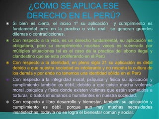 ¿CÓMO SE APLICA ESE
           DERECHO EN EL PERÚ?
   Si bien es cierto, el inciso 1º su aplicación y cumplimiento es
    fundamental pero en la practica o vida real se generan grandes
    dilemas o contradicciones.
   Con respecto a la vida, es un derecho fundamental, su aplicación es
    obligatoria, pero su cumplimiento muchas veces es vulnerada por
    múltiples situaciones tal es el caso de la practica del aborto ilegal y
    clandestino que se esta proliferando en el Perú
   Con respecto a la identidad, en pleno siglo 21 su aplicación es débil
    debido a que nuestra sociedad es intolerante y no respeta la cultura de
    los demás y por ende no tenemos una identidad sólida en el Perú
   Con respecto a la integridad moral, psíquica y física su aplicación y
    cumplimiento también es débil, debido a que existe mucha violencia
    moral ,psíquica y física donde existen victimas que están sometidos a
    torturas o tratos inhumanos o humillantes en nuestra sociedad.
   Con respecto a libre desarrollo y bienestar, también su aplicación y
    cumplimiento es débil, porque aun hay muchas necesidades
    insatisfechas, todavía no se logra el bienestar común y social.
 