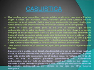 CASUISTICA
   Hay muchos seres concebidos, que son sujetos de derecho, pero que al final no
    llegan a nacer, por múltiples casos, entonces jamás hará ejercicio de sus
    derechos, tal es el caso de Jubina una joven adolescente con solo 14 años que
    quedo embarazada producto de una violación el cual no aviso a sus padres
   Jubina no sabía qué hacer pues se dio con la sorpresa que estaba
    embarazada, ella no sabía qué hacer y su única salida fue huir y huyo a un pueblo
    contiguo de su localidad donde fue a la posta y una inescrupulosa enfermera le
    indujo el aborto como una salida rápida para deshacerse de ese problema y ella
    que aun no se recuperaba de aquel episodio trágico que le marco su vida y quedo
    traumada de aquella violación que sufrió y decidió hacerse ese aborto y así mato
    a este nuevo ser que empezaba a formarse en las entrañas de su madre
    Este suceso ocurrió en un poblado de Copa Chico perteneciente a la provincia de
    Carhuaz
   Este derecho a la vida, es un derecho fundamental pero hoy en día vemos muchos
    casos de abortos clandestinos practicados por los mismísimos médicos, a pesar
    que este delito esta sancionado por el código penal, lo realizan con fines de
    lucro, es más su asiduos pacientes generalmente son adolescentes
    embarazadas, que por falta de orientación sexual por parte de sus padres y
    docentes tutores cometen tropiezos en la vida, además por desconocimientos de
    los métodos anticonceptivos, en        últimos de los caos por otros factores
    endógenos.
 