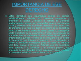 IMPORTANCIA DE ESE
           DERECHO
   Estos derechos son importantes porque se ejercen
    individualmente, además son derechos superiores y
    anteriores al Estado y reciben el nombre de Derechos
    fundamentales porque son esenciales para la convivencia
    social y el ejercicio de los demás derechos como es el caso
    de Derecho a la vida, es decir, se refiere de el concebido
    como un ser humano antes de nacer, desde su concepción
    hasta el instante de su nacimiento. A pesar que depende de
    la madre para su subsistencia, esta individualizado para el
    ordenamiento jurídico y como tal se convierte en un centro
    de imputación de deberes y derechos. Es considerado un
    sujeto de derecho privilegiado pues es sujeto de derecho
    para todo cuanto le favorece. Además ese ser concebido
    tiene derecho a su identidad a un nombre propio y ser
    protegido de su integridad moral, psíquica y física y buscar
    un bienestar individual y social dentro de su contexto.
 