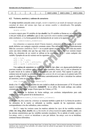 Introducción a la Programación C++                                                                                             Página 38


   13                 1                 0                   1             000FA:0004               000FA:0004               000FA:0006

6.2. Vectores, matrices y cadenas de caracteres

Un array (también conocido como arreglo, vector o matriz) es un modo de manejar una gran
cantidad de datos del mismo tipo bajo un mismo nombre o identificador. Por ejemplo,
mediante la sentencia:
        double a[10];

se reserva espacio para 10 variables de tipo double. Las 10 variables se llaman a y se accede a una
u otra por medio de un subíndice, que es una expresión entera escrita a continuación del nombre
entre corchetes [...]. La forma general de la declaración de un vector es la siguiente:
        tipo nombre[numero_elementos];

        Los elementos se numeran desde 0 hasta (numero_elementos-1). El tamaño de un vector
puede definirse con cualquier expresión constante entera. Para definir tamaños son particularmente
útiles las constantes simbólicas. En C++ no se puede operar con todo un vector o toda una matriz
como una única entidad, sino que hay que tratar sus elementos uno a uno. Los vectores (mejor
dicho, los elementos de un vector) se utilizan e las expresiones de C++ como cualquier otra
                                                   n
variable. Ejemplos de uso de vectores son los siguientes:
        a[5]      =   0.8;
        a[9]      =   30. * a[5];
        a[0]      =   3. * a[9] - a[5]/a[9];
        a[3]      =   (a[0] + a[9])/a[3];

      Una cadena de caracteres no es sino un vector de tipo char, con alguna particularidad que
conviene resaltar. Las cadenas suelen contener texto (nombres, frases, etc.), y éste se almacena en
la parte inicial de la cadena (a partir de la posición cero del vector). Para separar la parte que
contiene texto de la parte no utilizada, se utiliza un carácter fin de texto que es el carácter nulo ('0')
según el código ASCII. Este carácter se introduce automáticamente al leer o inicializar las cadenas
de caracteres, como en el siguiente ejemplo:
        char ciudad[20] = "San Sebastián";

donde a los 13 caracteres del nombre de esta ciudad se añade un decimocuarto: el '0'. El resto del
espacio reservado –hasta la posición ciudad[19]– no se utiliza. De modo análogo, una cadena
constante tal como "mar" ocupa 4 bytes (para las 3 letras y el '0').
      Las matrices se declaran de forma análoga, con corchetes independientes para cada
subíndice. La forma general de la declaración es:
        tipo nombre[numero_filas][numero_columnas];

donde tanto las filas como las columnas se numeran también a partir de 0. La forma de acceder a
los elementos de la matriz es utilizando su nombre, seguido de las expresiones enteras
correspondientes a los dos subíndices, entre corchetes.
      En C++ tanto los vectores como las matrices admiten los tipos de las variables escalares
(char, int, long, float, double, etc.), y los modos de almacenamiento auto, extern y static, con
las mismas características que las variables normales (escalares). No se admite el modo register.
Los arrays static y extern se inicializan a cero por defecto. L arrays auto no se inicializan,
                                                                  os
contienen basura informática.


Copyright © 2004 Paul Bustamante, Iker Aguinaga, Miguel Aybar, Luis Olaizola, Íñigo Lazcano. Todos los derechos reservados. Está prohibida la
reproducción total o parcial con fines comerciales y por cualquier medio del contenido de estas páginas. Sólo esta permitida su impresión y
utilización con fines personales.
 