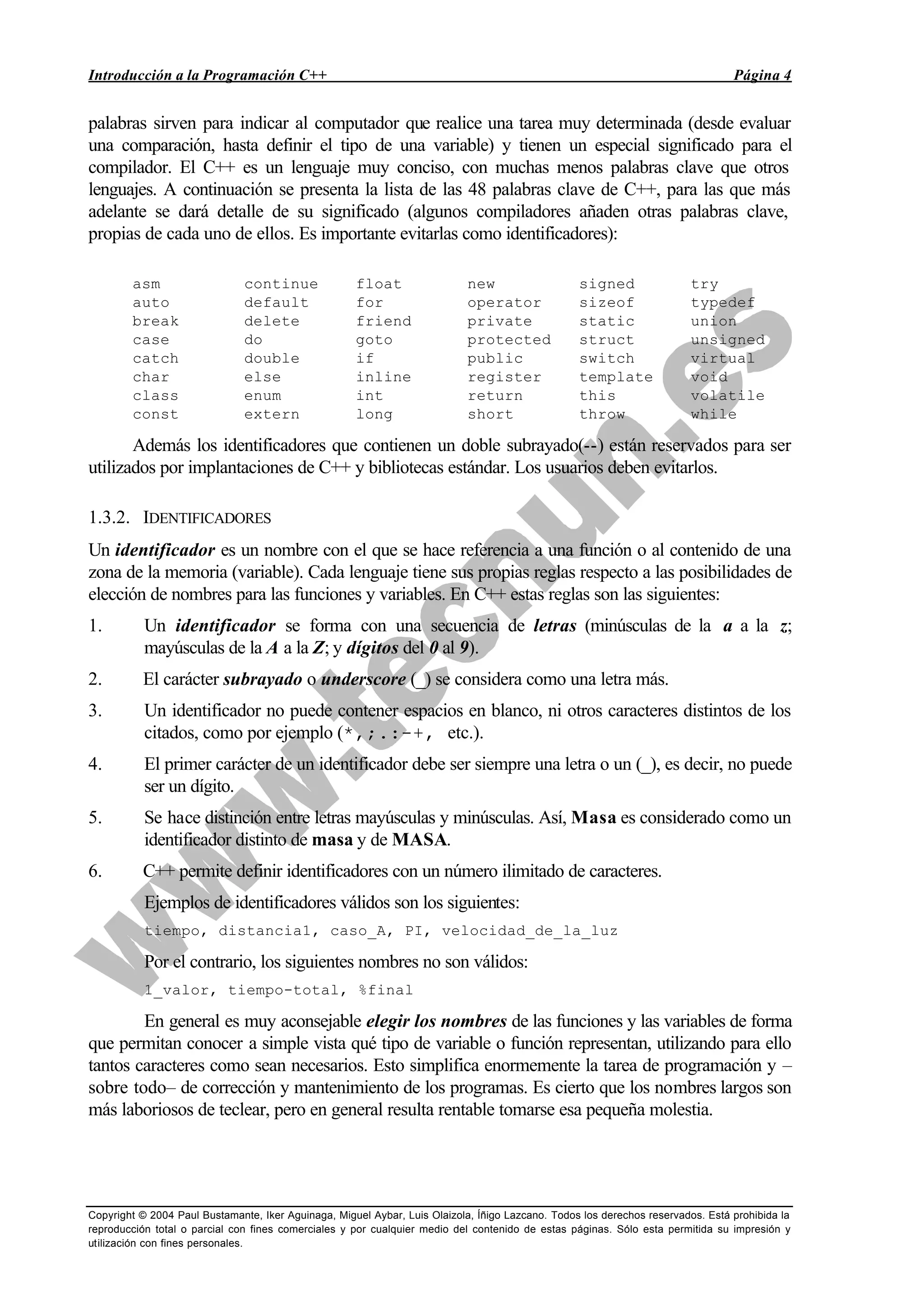 Introducción a la Programación C++ Página 4
Copyright © 2004 Paul Bustamante, Iker Aguinaga, Miguel Aybar, Luis Olaizola, Íñigo Lazcano. Todos los derechos reservados. Está prohibida la
reproducción total o parcial con fines comerciales y por cualquier medio del contenido de estas páginas. Sólo esta permitida su impresión y
utilización con fines personales.
palabras sirven para indicar al computador que realice una tarea muy determinada (desde evaluar
una comparación, hasta definir el tipo de una variable) y tienen un especial significado para el
compilador. El C++ es un lenguaje muy conciso, con muchas menos palabras clave que otros
lenguajes. A continuación se presenta la lista de las 48 palabras clave de C++, para las que más
adelante se dará detalle de su significado (algunos compiladores añaden otras palabras clave,
propias de cada uno de ellos. Es importante evitarlas como identificadores):
asm continue float new signed try
auto default for operator sizeof typedef
break delete friend private static union
case do goto protected struct unsigned
catch double if public switch virtual
char else inline register template void
class enum int return this volatile
const extern long short throw while
Además los identificadores que contienen un doble subrayado(--) están reservados para ser
utilizados por implantaciones de C++ y bibliotecas estándar. Los usuarios deben evitarlos.
1.3.2. IDENTIFICADORES
Un identificador es un nombre con el que se hace referencia a una función o al contenido de una
zona de la memoria (variable). Cada lenguaje tiene sus propias reglas respecto a las posibilidades de
elección de nombres para las funciones y variables. En C++ estas reglas son las siguientes:
1. Un identificador se forma con una secuencia de letras (minúsculas de la a a la z;
mayúsculas de la A a la Z; y dígitos del 0 al 9).
2. El carácter subrayado o underscore (_) se considera como una letra más.
3. Un identificador no puede contener espacios en blanco, ni otros caracteres distintos de los
citados, como por ejemplo (*,;.:-+, etc.).
4. El primer carácter de un identificador debe ser siempre una letra o un (_), es decir, no puede
ser un dígito.
5. Se hace distinción entre letras mayúsculas y minúsculas. Así, Masa es considerado como un
identificador distinto de masa y de MASA.
6. C++ permite definir identificadores con un número ilimitado de caracteres.
Ejemplos de identificadores válidos son los siguientes:
tiempo, distancia1, caso_A, PI, velocidad_de_la_luz
Por el contrario, los siguientes nombres no son válidos:
1_valor, tiempo-total, %final
En general es muy aconsejable elegir los nombres de las funciones y las variables de forma
que permitan conocer a simple vista qué tipo de variable o función representan, utilizando para ello
tantos caracteres como sean necesarios. Esto simplifica enormemente la tarea de programación y –
sobre todo– de corrección y mantenimiento de los programas. Es cierto que los nombres largos son
más laboriosos de teclear, pero en general resulta rentable tomarse esa pequeña molestia.
 