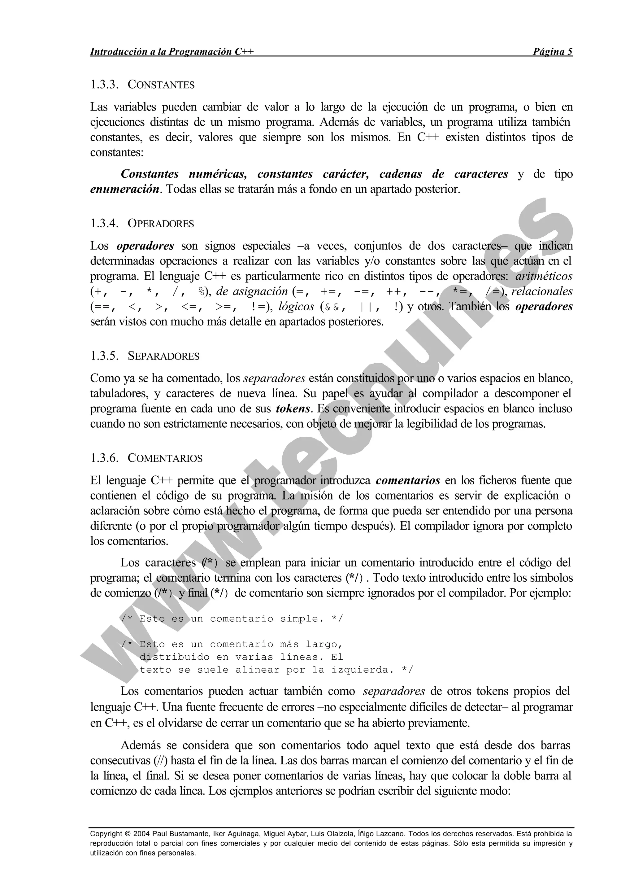 Introducción a la Programación C++ Página 5
Copyright © 2004 Paul Bustamante, Iker Aguinaga, Miguel Aybar, Luis Olaizola, Íñigo Lazcano. Todos los derechos reservados. Está prohibida la
reproducción total o parcial con fines comerciales y por cualquier medio del contenido de estas páginas. Sólo esta permitida su impresión y
utilización con fines personales.
1.3.3. CONSTANTES
Las variables pueden cambiar de valor a lo largo de la ejecución de un programa, o bien en
ejecuciones distintas de un mismo programa. Además de variables, un programa utiliza también
constantes, es decir, valores que siempre son los mismos. En C++ existen distintos tipos de
constantes:
Constantes numéricas, constantes carácter, cadenas de caracteres y de tipo
enumeración. Todas ellas se tratarán más a fondo en un apartado posterior.
1.3.4. OPERADORES
Los operadores son signos especiales –a veces, conjuntos de dos caracteres– que indican
determinadas operaciones a realizar con las variables y/o constantes sobre las que actúan en el
programa. El lenguaje C++ es particularmente rico en distintos tipos de operadores: aritméticos
(+, -, *, /, %), de asignación (=, +=, -=, ++, --, *=, /=), relacionales
(==, <, >, <=, >=, !=), lógicos (&&, ||, !) y otros. También los operadores
serán vistos con mucho más detalle en apartados posteriores.
1.3.5. SEPARADORES
Como ya se ha comentado, los separadores están constituidos por uno o varios espacios en blanco,
tabuladores, y caracteres de nueva línea. Su papel es ayudar al compilador a descomponer el
programa fuente en cada uno de sus tokens. Es conveniente introducir espacios en blanco incluso
cuando no son estrictamente necesarios, con objeto de mejorar la legibilidad de los programas.
1.3.6. COMENTARIOS
El lenguaje C++ permite que el programador introduzca comentarios en los ficheros fuente que
contienen el código de su programa. La misión de los comentarios es servir de explicación o
aclaración sobre cómo está hecho el programa, de forma que pueda ser entendido por una persona
diferente (o por el propio programador algún tiempo después). El compilador ignora por completo
los comentarios.
Los caracteres (/*) se emplean para iniciar un comentario introducido entre el código del
programa; el comentario termina con los caracteres (*/). Todo texto introducido entre los símbolos
de comienzo (/*) y final (*/) de comentario son siempre ignorados por el compilador. Por ejemplo:
/* Esto es un comentario simple. */
/* Esto es un comentario más largo,
distribuido en varias líneas. El
texto se suele alinear por la izquierda. */
Los comentarios pueden actuar también como separadores de otros tokens propios del
lenguaje C++. Una fuente frecuente de errores –no especialmente difíciles de detectar– al programar
en C++, es el olvidarse de cerrar un comentario que se ha abierto previamente.
Además se considera que son comentarios todo aquel texto que está desde dos barras
consecutivas (//) hasta el fin de la línea. Las dos barras marcan el comienzo del comentario y el fin de
la línea, el final. Si se desea poner comentarios de varias líneas, hay que colocar la doble barra al
comienzo de cada línea. Los ejemplos anteriores se podrían escribir del siguiente modo:
 