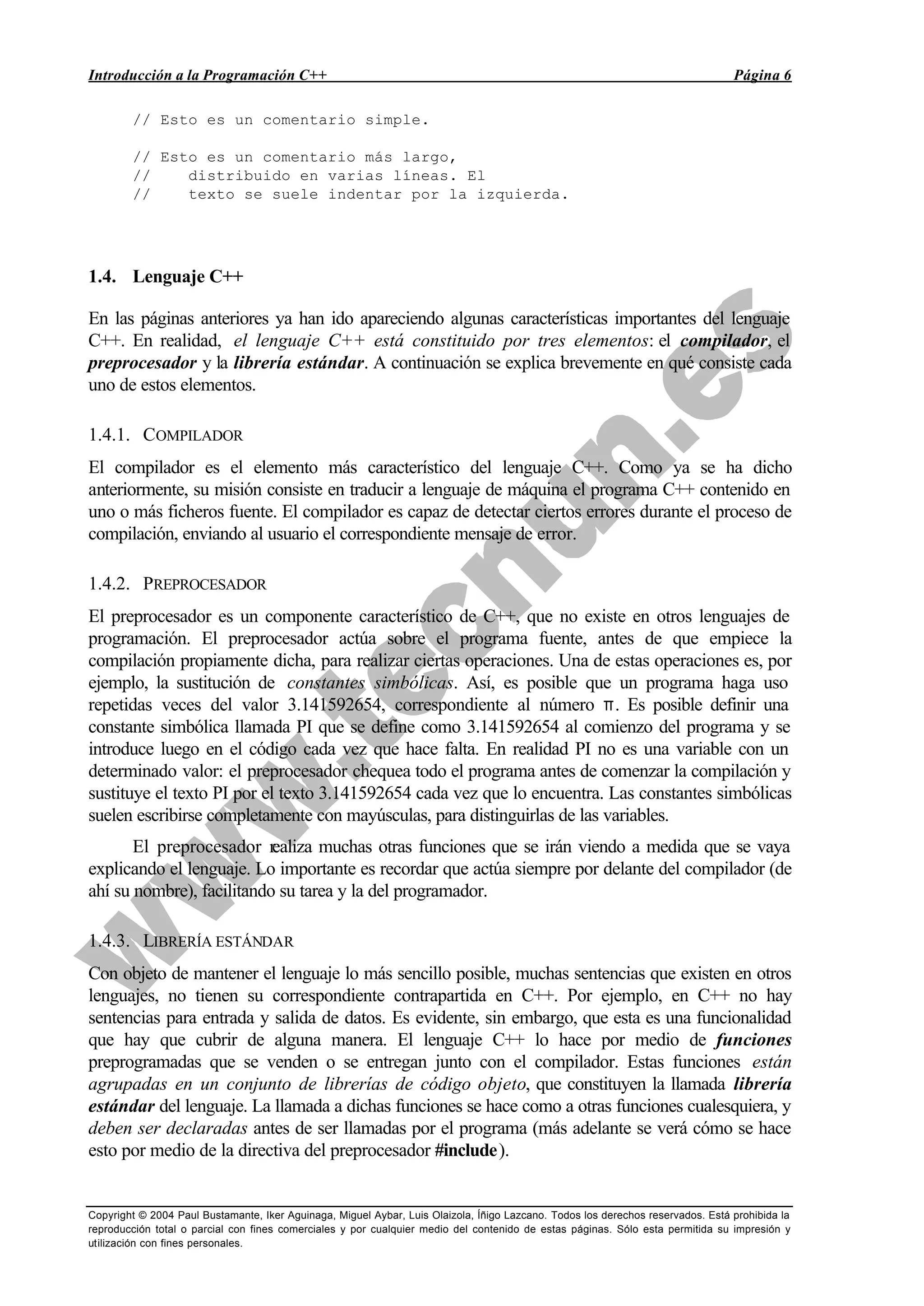 Introducción a la Programación C++ Página 6
Copyright © 2004 Paul Bustamante, Iker Aguinaga, Miguel Aybar, Luis Olaizola, Íñigo Lazcano. Todos los derechos reservados. Está prohibida la
reproducción total o parcial con fines comerciales y por cualquier medio del contenido de estas páginas. Sólo esta permitida su impresión y
utilización con fines personales.
// Esto es un comentario simple.
// Esto es un comentario más largo,
// distribuido en varias líneas. El
// texto se suele indentar por la izquierda.
1.4. Lenguaje C++
En las páginas anteriores ya han ido apareciendo algunas características importantes del lenguaje
C++. En realidad, el lenguaje C++ está constituido por tres elementos: el compilador, el
preprocesador y la librería estándar. A continuación se explica brevemente en qué consiste cada
uno de estos elementos.
1.4.1. COMPILADOR
El compilador es el elemento más característico del lenguaje C++. Como ya se ha dicho
anteriormente, su misión consiste en traducir a lenguaje de máquina el programa C++ contenido en
uno o más ficheros fuente. El compilador es capaz de detectar ciertos errores durante el proceso de
compilación, enviando al usuario el correspondiente mensaje de error.
1.4.2. PREPROCESADOR
El preprocesador es un componente característico de C++, que no existe en otros lenguajes de
programación. El preprocesador actúa sobre el programa fuente, antes de que empiece la
compilación propiamente dicha, para realizar ciertas operaciones. Una de estas operaciones es, por
ejemplo, la sustitución de constantes simbólicas. Así, es posible que un programa haga uso
repetidas veces del valor 3.141592654, correspondiente al número π. Es posible definir una
constante simbólica llamada PI que se define como 3.141592654 al comienzo del programa y se
introduce luego en el código cada vez que hace falta. En realidad PI no es una variable con un
determinado valor: el preprocesador chequea todo el programa antes de comenzar la compilación y
sustituye el texto PI por el texto 3.141592654 cada vez que lo encuentra. Las constantes simbólicas
suelen escribirse completamente con mayúsculas, para distinguirlas de las variables.
El preprocesador realiza muchas otras funciones que se irán viendo a medida que se vaya
explicando el lenguaje. Lo importante es recordar que actúa siempre por delante del compilador (de
ahí su nombre), facilitando su tarea y la del programador.
1.4.3. LIBRERÍA ESTÁNDAR
Con objeto de mantener el lenguaje lo más sencillo posible, muchas sentencias que existen en otros
lenguajes, no tienen su correspondiente contrapartida en C++. Por ejemplo, en C++ no hay
sentencias para entrada y salida de datos. Es evidente, sin embargo, que esta es una funcionalidad
que hay que cubrir de alguna manera. El lenguaje C++ lo hace por medio de funciones
preprogramadas que se venden o se entregan junto con el compilador. Estas funciones están
agrupadas en un conjunto de librerías de código objeto, que constituyen la llamada librería
estándar del lenguaje. La llamada a dichas funciones se hace como a otras funciones cualesquiera, y
deben ser declaradas antes de ser llamadas por el programa (más adelante se verá cómo se hace
esto por medio de la directiva del preprocesador #include).
 