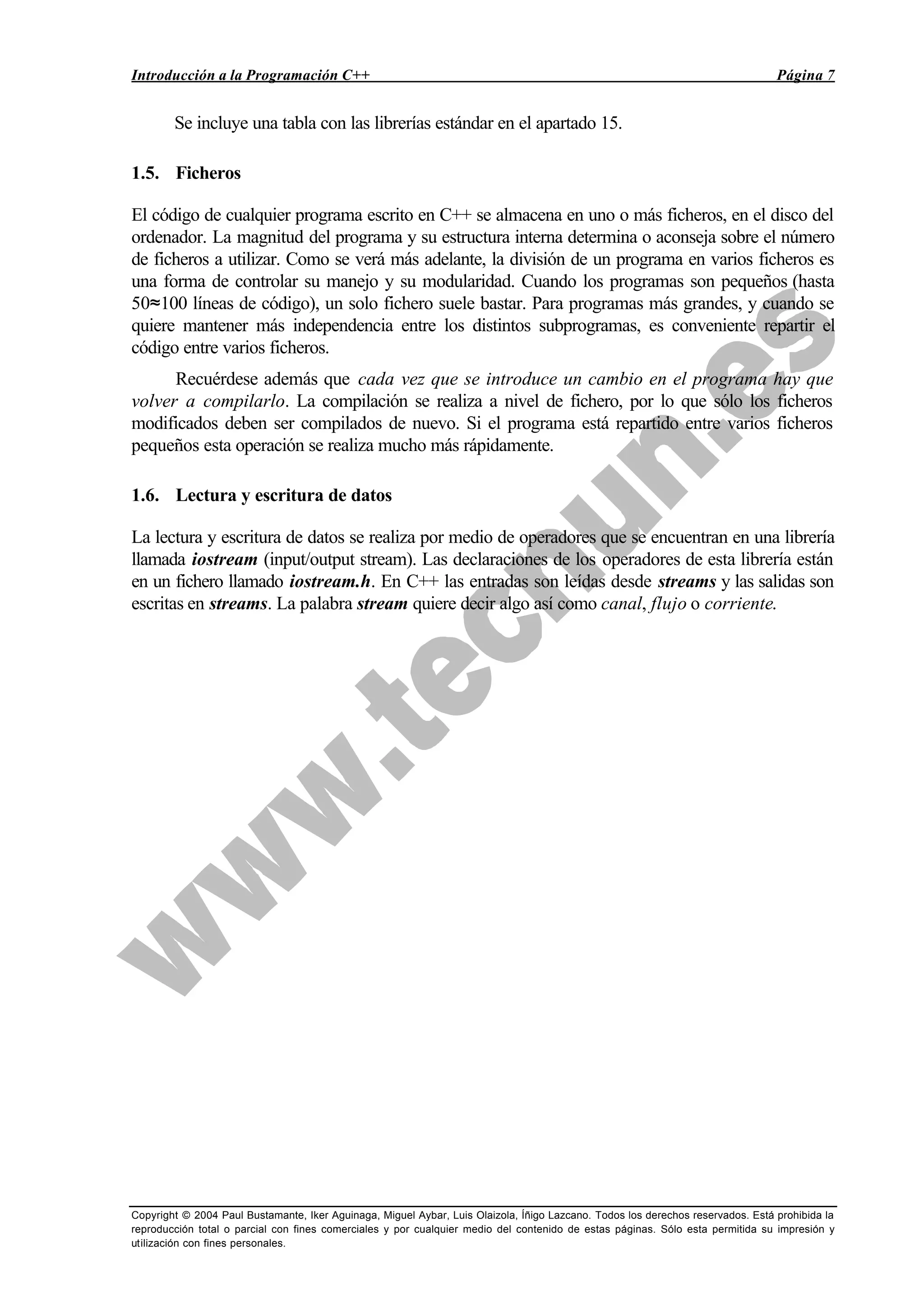 Introducción a la Programación C++ Página 7
Copyright © 2004 Paul Bustamante, Iker Aguinaga, Miguel Aybar, Luis Olaizola, Íñigo Lazcano. Todos los derechos reservados. Está prohibida la
reproducción total o parcial con fines comerciales y por cualquier medio del contenido de estas páginas. Sólo esta permitida su impresión y
utilización con fines personales.
Se incluye una tabla con las librerías estándar en el apartado 15.
1.5. Ficheros
El código de cualquier programa escrito en C++ se almacena en uno o más ficheros, en el disco del
ordenador. La magnitud del programa y su estructura interna determina o aconseja sobre el número
de ficheros a utilizar. Como se verá más adelante, la división de un programa en varios ficheros es
una forma de controlar su manejo y su modularidad. Cuando los programas son pequeños (hasta
50≈100 líneas de código), un solo fichero suele bastar. Para programas más grandes, y cuando se
quiere mantener más independencia entre los distintos subprogramas, es conveniente repartir el
código entre varios ficheros.
Recuérdese además que cada vez que se introduce un cambio en el programa hay que
volver a compilarlo. La compilación se realiza a nivel de fichero, por lo que sólo los ficheros
modificados deben ser compilados de nuevo. Si el programa está repartido entre varios ficheros
pequeños esta operación se realiza mucho más rápidamente.
1.6. Lectura y escritura de datos
La lectura y escritura de datos se realiza por medio de operadores que se encuentran en una librería
llamada iostream (input/output stream). Las declaraciones de los operadores de esta librería están
en un fichero llamado iostream.h. En C++ las entradas son leídas desde streams y las salidas son
escritas en streams. La palabra stream quiere decir algo así como canal, flujo o corriente.
 