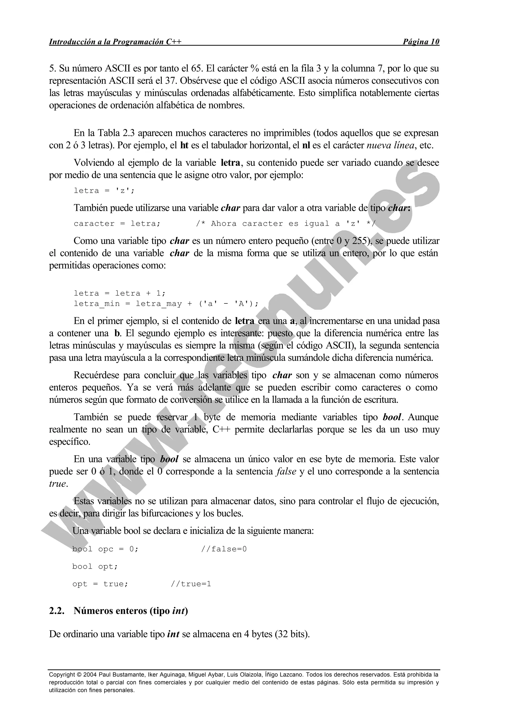 Introducción a la Programación C++ Página 10
Copyright © 2004 Paul Bustamante, Iker Aguinaga, Miguel Aybar, Luis Olaizola, Íñigo Lazcano. Todos los derechos reservados. Está prohibida la
reproducción total o parcial con fines comerciales y por cualquier medio del contenido de estas páginas. Sólo esta permitida su impresión y
utilización con fines personales.
5. Su número ASCII es por tanto el 65. El carácter % está en la fila 3 y la columna 7, por lo que su
representación ASCII será el 37. Obsérvese que el código ASCII asocia números consecutivos con
las letras mayúsculas y minúsculas ordenadas alfabéticamente. Esto simplifica notablemente ciertas
operaciones de ordenación alfabética de nombres.
En la Tabla 2.3 aparecen muchos caracteres no imprimibles (todos aquellos que se expresan
con 2 ó 3 letras). Por ejemplo, el ht es el tabulador horizontal, el nl es el carácter nueva línea, etc.
Volviendo al ejemplo de la variable letra, su contenido puede ser variado cuando se desee
por medio de una sentencia que le asigne otro valor, por ejemplo:
letra = 'z';
También puede utilizarse una variable char para dar valor a otra variable de tipo char:
caracter = letra; /* Ahora caracter es igual a 'z' */
Como una variable tipo char es un número entero pequeño (entre 0 y 255), se puede utilizar
el contenido de una variable char de la misma forma que se utiliza un entero, por lo que están
permitidas operaciones como:
letra = letra + 1;
letra_min = letra_may + ('a' - 'A');
En el primer ejemplo, si el contenido de letra era una a, al incrementarse en una unidad pasa
a contener una b. El segundo ejemplo es interesante: puesto que la diferencia numérica entre las
letras minúsculas y mayúsculas es siempre la misma (según el código ASCII), la segunda sentencia
pasa una letra mayúscula a la correspondiente letra minúscula sumándole dicha diferencia numérica.
Recuérdese para concluir que las variables tipo char son y se almacenan como números
enteros pequeños. Ya se verá más adelante que se pueden escribir como caracteres o como
números según que formato de conversión se utilice en la llamada a la función de escritura.
También se puede reservar 1 byte de memoria mediante variables tipo bool. Aunque
realmente no sean un tipo de variable, C++ permite declarlarlas porque se les da un uso muy
específico.
En una variable tipo bool se almacena un único valor en ese byte de memoria. Este valor
puede ser 0 ó 1, donde el 0 corresponde a la sentencia false y el uno corresponde a la sentencia
true.
Estas variables no se utilizan para almacenar datos, sino para controlar el flujo de ejecución,
es decir, para dirigir las bifurcaciones y los bucles.
Una variable bool se declara e inicializa de la siguiente manera:
bool opc = 0; //false=0
bool opt;
opt = true; //true=1
2.2. Números enteros (tipo int)
De ordinario una variable tipo int se almacena en 4 bytes (32 bits).
 