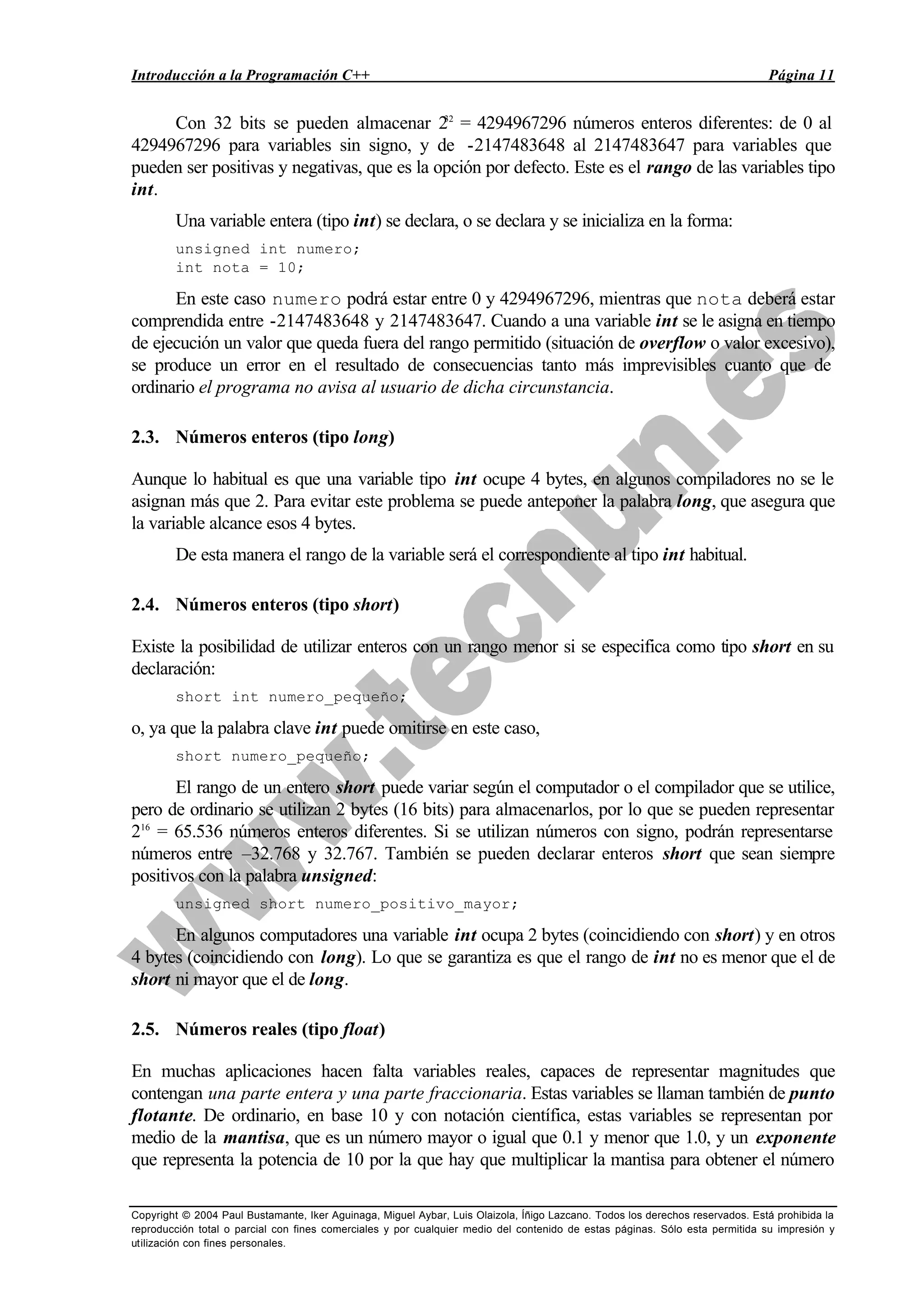 Introducción a la Programación C++ Página 11
Copyright © 2004 Paul Bustamante, Iker Aguinaga, Miguel Aybar, Luis Olaizola, Íñigo Lazcano. Todos los derechos reservados. Está prohibida la
reproducción total o parcial con fines comerciales y por cualquier medio del contenido de estas páginas. Sólo esta permitida su impresión y
utilización con fines personales.
Con 32 bits se pueden almacenar 232
= 4294967296 números enteros diferentes: de 0 al
4294967296 para variables sin signo, y de -2147483648 al 2147483647 para variables que
pueden ser positivas y negativas, que es la opción por defecto. Este es el rango de las variables tipo
int.
Una variable entera (tipo int) se declara, o se declara y se inicializa en la forma:
unsigned int numero;
int nota = 10;
En este caso numero podrá estar entre 0 y 4294967296, mientras que nota deberá estar
comprendida entre -2147483648 y 2147483647. Cuando a una variable int se le asigna en tiempo
de ejecución un valor que queda fuera del rango permitido (situación de overflow o valor excesivo),
se produce un error en el resultado de consecuencias tanto más imprevisibles cuanto que de
ordinario el programa no avisa al usuario de dicha circunstancia.
2.3. Números enteros (tipo long)
Aunque lo habitual es que una variable tipo int ocupe 4 bytes, en algunos compiladores no se le
asignan más que 2. Para evitar este problema se puede anteponer la palabra long, que asegura que
la variable alcance esos 4 bytes.
De esta manera el rango de la variable será el correspondiente al tipo int habitual.
2.4. Números enteros (tipo short)
Existe la posibilidad de utilizar enteros con un rango menor si se especifica como tipo short en su
declaración:
short int numero_pequeño;
o, ya que la palabra clave int puede omitirse en este caso,
short numero_pequeño;
El rango de un entero short puede variar según el computador o el compilador que se utilice,
pero de ordinario se utilizan 2 bytes (16 bits) para almacenarlos, por lo que se pueden representar
216
= 65.536 números enteros diferentes. Si se utilizan números con signo, podrán representarse
números entre –32.768 y 32.767. También se pueden declarar enteros short que sean siempre
positivos con la palabra unsigned:
unsigned short numero_positivo_mayor;
En algunos computadores una variable int ocupa 2 bytes (coincidiendo con short) y en otros
4 bytes (coincidiendo con long). Lo que se garantiza es que el rango de int no es menor que el de
short ni mayor que el de long.
2.5. Números reales (tipo float)
En muchas aplicaciones hacen falta variables reales, capaces de representar magnitudes que
contengan una parte entera y una parte fraccionaria. Estas variables se llaman también de punto
flotante. De ordinario, en base 10 y con notación científica, estas variables se representan por
medio de la mantisa, que es un número mayor o igual que 0.1 y menor que 1.0, y un exponente
que representa la potencia de 10 por la que hay que multiplicar la mantisa para obtener el número
 