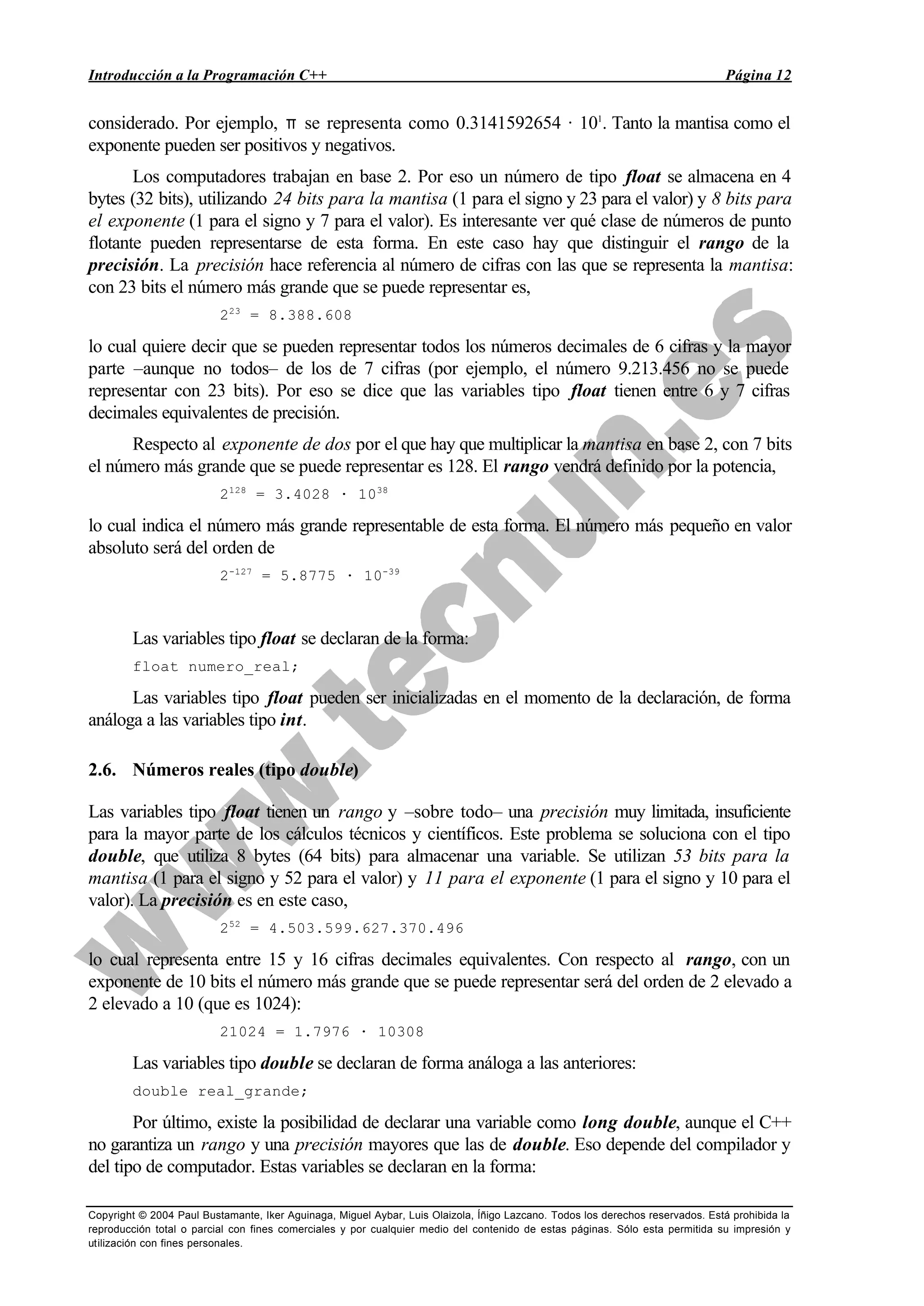 Introducción a la Programación C++ Página 12
Copyright © 2004 Paul Bustamante, Iker Aguinaga, Miguel Aybar, Luis Olaizola, Íñigo Lazcano. Todos los derechos reservados. Está prohibida la
reproducción total o parcial con fines comerciales y por cualquier medio del contenido de estas páginas. Sólo esta permitida su impresión y
utilización con fines personales.
considerado. Por ejemplo, π se representa como 0.3141592654 · 101
. Tanto la mantisa como el
exponente pueden ser positivos y negativos.
Los computadores trabajan en base 2. Por eso un número de tipo float se almacena en 4
bytes (32 bits), utilizando 24 bits para la mantisa (1 para el signo y 23 para el valor) y 8 bits para
el exponente (1 para el signo y 7 para el valor). Es interesante ver qué clase de números de punto
flotante pueden representarse de esta forma. En este caso hay que distinguir el rango de la
precisión. La precisión hace referencia al número de cifras con las que se representa la mantisa:
con 23 bits el número más grande que se puede representar es,
223
= 8.388.608
lo cual quiere decir que se pueden representar todos los números decimales de 6 cifras y la mayor
parte –aunque no todos– de los de 7 cifras (por ejemplo, el número 9.213.456 no se puede
representar con 23 bits). Por eso se dice que las variables tipo float tienen entre 6 y 7 cifras
decimales equivalentes de precisión.
Respecto al exponente de dos por el que hay que multiplicar la mantisa en base 2, con 7 bits
el número más grande que se puede representar es 128. El rango vendrá definido por la potencia,
2128
= 3.4028 · 1038
lo cual indica el número más grande representable de esta forma. El número más pequeño en valor
absoluto será del orden de
2-127
= 5.8775 · 10-39
Las variables tipo float se declaran de la forma:
float numero_real;
Las variables tipo float pueden ser inicializadas en el momento de la declaración, de forma
análoga a las variables tipo int.
2.6. Números reales (tipo double)
Las variables tipo float tienen un rango y –sobre todo– una precisión muy limitada, insuficiente
para la mayor parte de los cálculos técnicos y científicos. Este problema se soluciona con el tipo
double, que utiliza 8 bytes (64 bits) para almacenar una variable. Se utilizan 53 bits para la
mantisa (1 para el signo y 52 para el valor) y 11 para el exponente (1 para el signo y 10 para el
valor). La precisión es en este caso,
252
= 4.503.599.627.370.496
lo cual representa entre 15 y 16 cifras decimales equivalentes. Con respecto al rango, con un
exponente de 10 bits el número más grande que se puede representar será del orden de 2 elevado a
2 elevado a 10 (que es 1024):
21024 = 1.7976 · 10308
Las variables tipo double se declaran de forma análoga a las anteriores:
double real_grande;
Por último, existe la posibilidad de declarar una variable como long double, aunque el C++
no garantiza un rango y una precisión mayores que las de double. Eso depende del compilador y
del tipo de computador. Estas variables se declaran en la forma:
 
