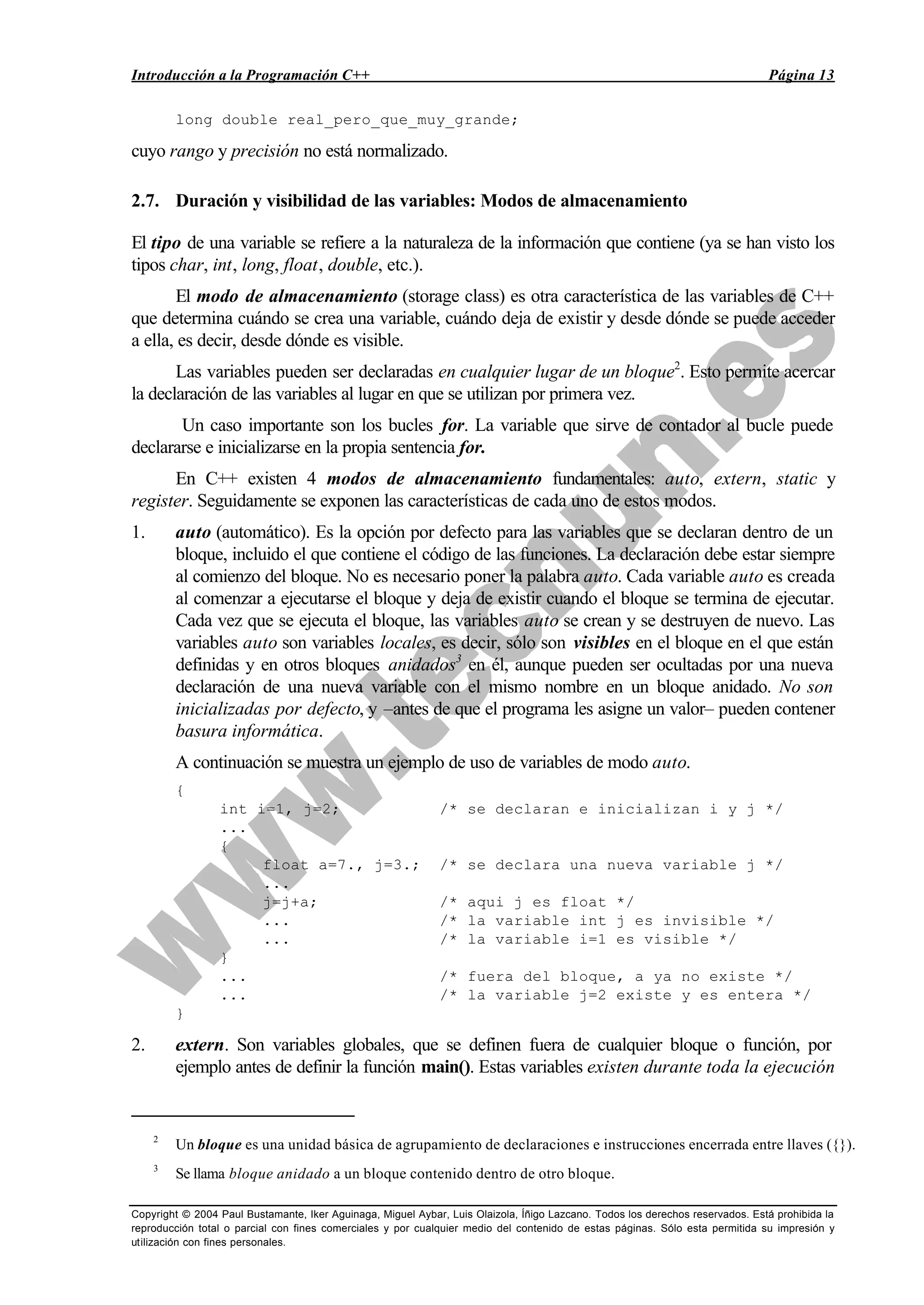 Introducción a la Programación C++ Página 13
Copyright © 2004 Paul Bustamante, Iker Aguinaga, Miguel Aybar, Luis Olaizola, Íñigo Lazcano. Todos los derechos reservados. Está prohibida la
reproducción total o parcial con fines comerciales y por cualquier medio del contenido de estas páginas. Sólo esta permitida su impresión y
utilización con fines personales.
long double real_pero_que_muy_grande;
cuyo rango y precisión no está normalizado.
2.7. Duración y visibilidad de las variables: Modos de almacenamiento
El tipo de una variable se refiere a la naturaleza de la información que contiene (ya se han visto los
tipos char, int, long, float, double, etc.).
El modo de almacenamiento (storage class) es otra característica de las variables de C++
que determina cuándo se crea una variable, cuándo deja de existir y desde dónde se puede acceder
a ella, es decir, desde dónde es visible.
Las variables pueden ser declaradas en cualquier lugar de un bloque2
. Esto permite acercar
la declaración de las variables al lugar en que se utilizan por primera vez.
Un caso importante son los bucles for. La variable que sirve de contador al bucle puede
declararse e inicializarse en la propia sentencia for.
En C++ existen 4 modos de almacenamiento fundamentales: auto, extern, static y
register. Seguidamente se exponen las características de cada uno de estos modos.
1. auto (automático). Es la opción por defecto para las variables que se declaran dentro de un
bloque, incluido el que contiene el código de las funciones. La declaración debe estar siempre
al comienzo del bloque. No es necesario poner la palabra auto. Cada variable auto es creada
al comenzar a ejecutarse el bloque y deja de existir cuando el bloque se termina de ejecutar.
Cada vez que se ejecuta el bloque, las variables auto se crean y se destruyen de nuevo. Las
variables auto son variables locales, es decir, sólo son visibles en el bloque en el que están
definidas y en otros bloques anidados3
en él, aunque pueden ser ocultadas por una nueva
declaración de una nueva variable con el mismo nombre en un bloque anidado. No son
inicializadas por defecto, y –antes de que el programa les asigne un valor– pueden contener
basura informática.
A continuación se muestra un ejemplo de uso de variables de modo auto.
{
int i=1, j=2; /* se declaran e inicializan i y j */
...
{
float a=7., j=3.; /* se declara una nueva variable j */
...
j=j+a; /* aqui j es float */
... /* la variable int j es invisible */
... /* la variable i=1 es visible */
}
... /* fuera del bloque, a ya no existe */
... /* la variable j=2 existe y es entera */
}
2. extern. Son variables globales, que se definen fuera de cualquier bloque o función, por
ejemplo antes de definir la función main(). Estas variables existen durante toda la ejecución
2
Un bloque es una unidad básica de agrupamiento de declaraciones e instrucciones encerrada entre llaves ({}).
3
Se llama bloque anidado a un bloque contenido dentro de otro bloque.
 