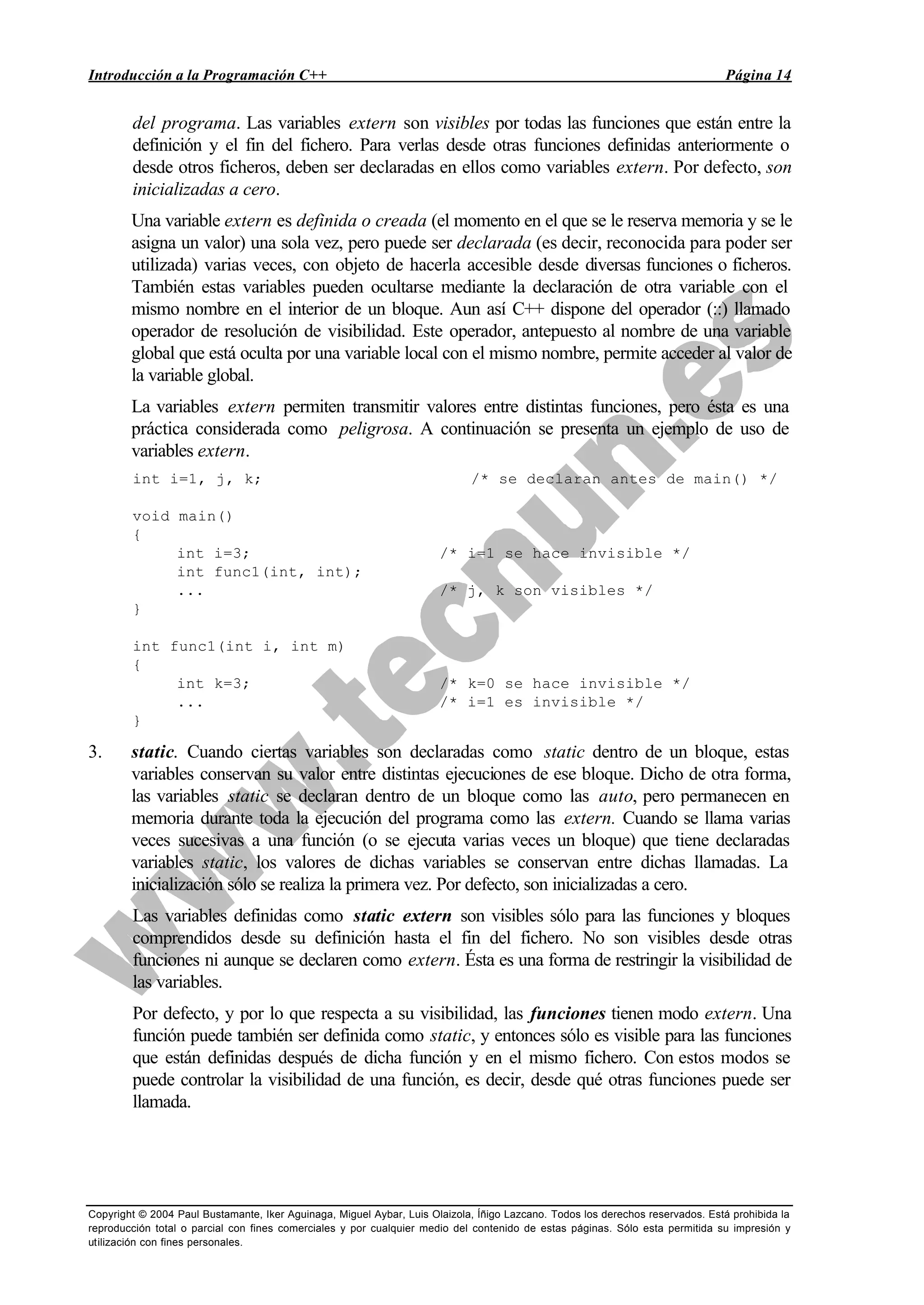 Introducción a la Programación C++ Página 14
Copyright © 2004 Paul Bustamante, Iker Aguinaga, Miguel Aybar, Luis Olaizola, Íñigo Lazcano. Todos los derechos reservados. Está prohibida la
reproducción total o parcial con fines comerciales y por cualquier medio del contenido de estas páginas. Sólo esta permitida su impresión y
utilización con fines personales.
del programa. Las variables extern son visibles por todas las funciones que están entre la
definición y el fin del fichero. Para verlas desde otras funciones definidas anteriormente o
desde otros ficheros, deben ser declaradas en ellos como variables extern. Por defecto, son
inicializadas a cero.
Una variable extern es definida o creada (el momento en el que se le reserva memoria y se le
asigna un valor) una sola vez, pero puede ser declarada (es decir, reconocida para poder ser
utilizada) varias veces, con objeto de hacerla accesible desde diversas funciones o ficheros.
También estas variables pueden ocultarse mediante la declaración de otra variable con el
mismo nombre en el interior de un bloque. Aun así C++ dispone del operador (::) llamado
operador de resolución de visibilidad. Este operador, antepuesto al nombre de una variable
global que está oculta por una variable local con el mismo nombre, permite acceder al valor de
la variable global.
La variables extern permiten transmitir valores entre distintas funciones, pero ésta es una
práctica considerada como peligrosa. A continuación se presenta un ejemplo de uso de
variables extern.
int i=1, j, k; /* se declaran antes de main() */
void main()
{
int i=3; /* i=1 se hace invisible */
int func1(int, int);
... /* j, k son visibles */
}
int func1(int i, int m)
{
int k=3; /* k=0 se hace invisible */
... /* i=1 es invisible */
}
3. static. Cuando ciertas variables son declaradas como static dentro de un bloque, estas
variables conservan su valor entre distintas ejecuciones de ese bloque. Dicho de otra forma,
las variables static se declaran dentro de un bloque como las auto, pero permanecen en
memoria durante toda la ejecución del programa como las extern. Cuando se llama varias
veces sucesivas a una función (o se ejecuta varias veces un bloque) que tiene declaradas
variables static, los valores de dichas variables se conservan entre dichas llamadas. La
inicialización sólo se realiza la primera vez. Por defecto, son inicializadas a cero.
Las variables definidas como static extern son visibles sólo para las funciones y bloques
comprendidos desde su definición hasta el fin del fichero. No son visibles desde otras
funciones ni aunque se declaren como extern. Ésta es una forma de restringir la visibilidad de
las variables.
Por defecto, y por lo que respecta a su visibilidad, las funciones tienen modo extern. Una
función puede también ser definida como static, y entonces sólo es visible para las funciones
que están definidas después de dicha función y en el mismo fichero. Con estos modos se
puede controlar la visibilidad de una función, es decir, desde qué otras funciones puede ser
llamada.
 