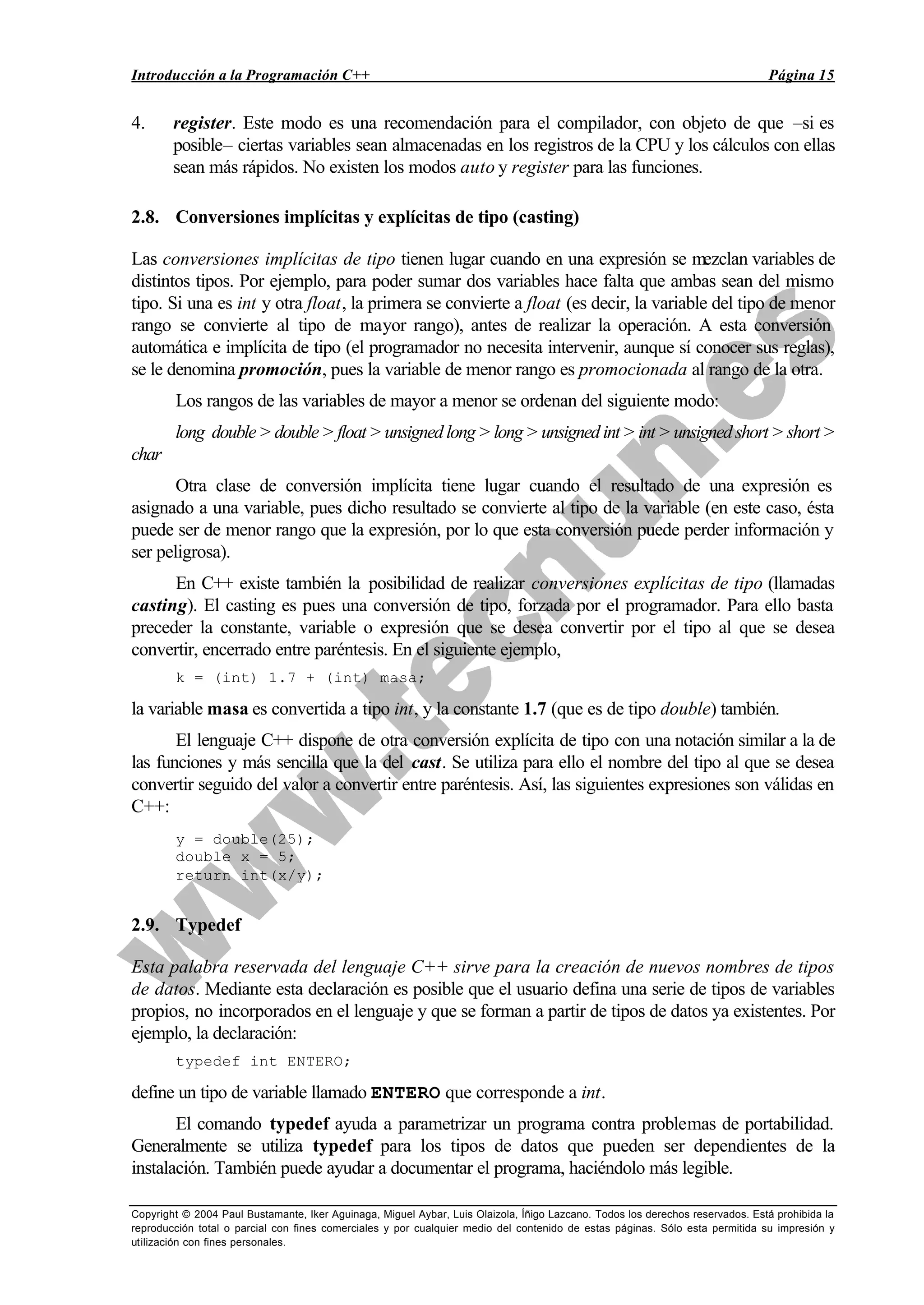 Introducción a la Programación C++ Página 15
Copyright © 2004 Paul Bustamante, Iker Aguinaga, Miguel Aybar, Luis Olaizola, Íñigo Lazcano. Todos los derechos reservados. Está prohibida la
reproducción total o parcial con fines comerciales y por cualquier medio del contenido de estas páginas. Sólo esta permitida su impresión y
utilización con fines personales.
4. register. Este modo es una recomendación para el compilador, con objeto de que –si es
posible– ciertas variables sean almacenadas en los registros de la CPU y los cálculos con ellas
sean más rápidos. No existen los modos auto y register para las funciones.
2.8. Conversiones implícitas y explícitas de tipo (casting)
Las conversiones implícitas de tipo tienen lugar cuando en una expresión se mezclan variables de
distintos tipos. Por ejemplo, para poder sumar dos variables hace falta que ambas sean del mismo
tipo. Si una es int y otra float, la primera se convierte a float (es decir, la variable del tipo de menor
rango se convierte al tipo de mayor rango), antes de realizar la operación. A esta conversión
automática e implícita de tipo (el programador no necesita intervenir, aunque sí conocer sus reglas),
se le denomina promoción, pues la variable de menor rango es promocionada al rango de la otra.
Los rangos de las variables de mayor a menor se ordenan del siguiente modo:
long double>double>float>unsignedlong>long>unsignedint>int>unsignedshort>short>
char
Otra clase de conversión implícita tiene lugar cuando el resultado de una expresión es
asignado a una variable, pues dicho resultado se convierte al tipo de la variable (en este caso, ésta
puede ser de menor rango que la expresión, por lo que esta conversión puede perder información y
ser peligrosa).
En C++ existe también la posibilidad de realizar conversiones explícitas de tipo (llamadas
casting). El casting es pues una conversión de tipo, forzada por el programador. Para ello basta
preceder la constante, variable o expresión que se desea convertir por el tipo al que se desea
convertir, encerrado entre paréntesis. En el siguiente ejemplo,
k = (int) 1.7 + (int) masa;
la variable masa es convertida a tipo int, y la constante 1.7 (que es de tipo double) también.
El lenguaje C++ dispone de otra conversión explícita de tipo con una notación similar a la de
las funciones y más sencilla que la del cast. Se utiliza para ello el nombre del tipo al que se desea
convertir seguido del valor a convertir entre paréntesis. Así, las siguientes expresiones son válidas en
C++:
y = double(25);
double x = 5;
return int(x/y);
2.9. Typedef
Esta palabra reservada del lenguaje C++ sirve para la creación de nuevos nombres de tipos
de datos. Mediante esta declaración es posible que el usuario defina una serie de tipos de variables
propios, no incorporados en el lenguaje y que se forman a partir de tipos de datos ya existentes. Por
ejemplo, la declaración:
typedef int ENTERO;
define un tipo de variable llamado ENTERO que corresponde a int.
El comando typedef ayuda a parametrizar un programa contra problemas de portabilidad.
Generalmente se utiliza typedef para los tipos de datos que pueden ser dependientes de la
instalación. También puede ayudar a documentar el programa, haciéndolo más legible.
 