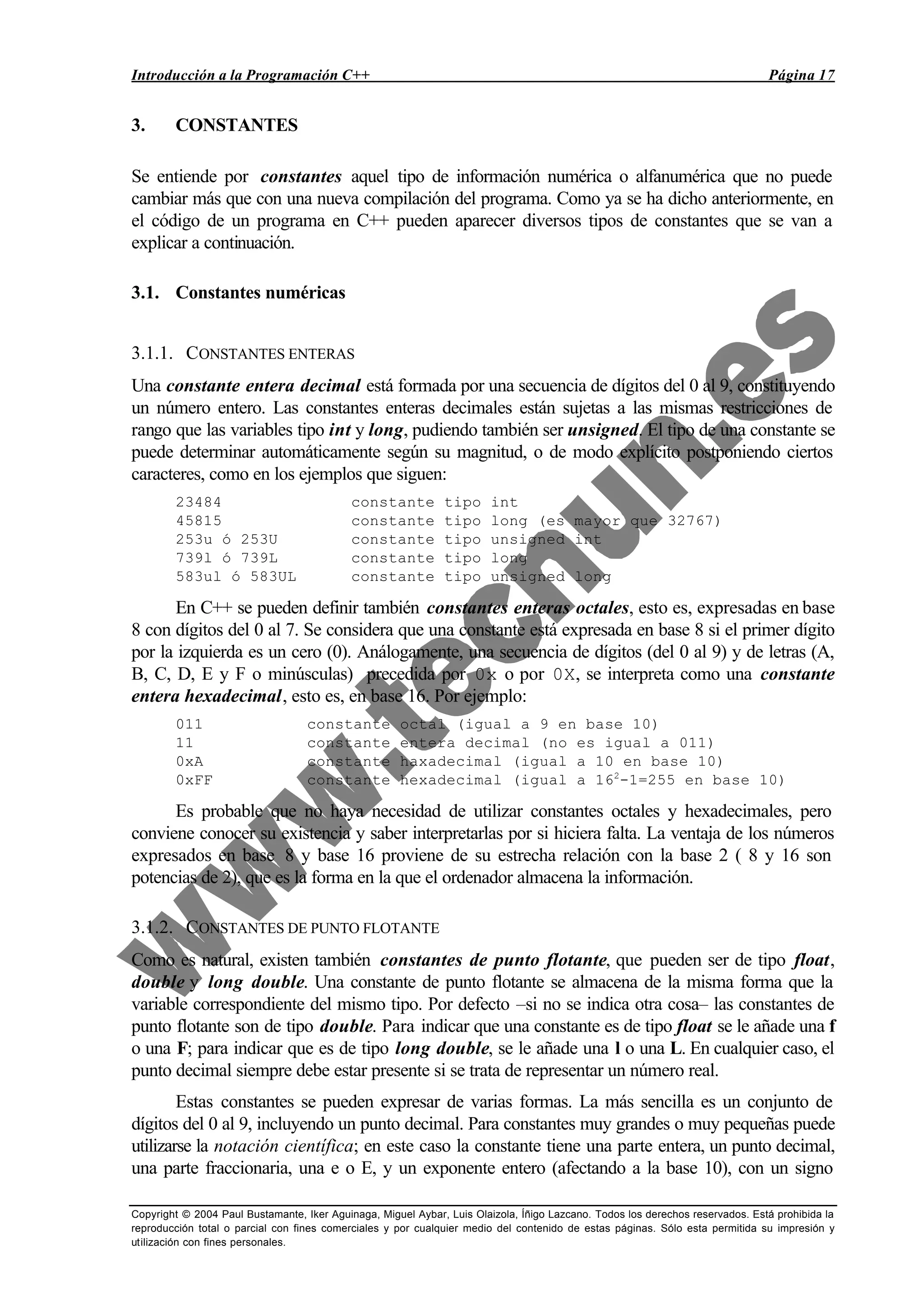 Introducción a la Programación C++ Página 17
Copyright © 2004 Paul Bustamante, Iker Aguinaga, Miguel Aybar, Luis Olaizola, Íñigo Lazcano. Todos los derechos reservados. Está prohibida la
reproducción total o parcial con fines comerciales y por cualquier medio del contenido de estas páginas. Sólo esta permitida su impresión y
utilización con fines personales.
3. CONSTANTES
Se entiende por constantes aquel tipo de información numérica o alfanumérica que no puede
cambiar más que con una nueva compilación del programa. Como ya se ha dicho anteriormente, en
el código de un programa en C++ pueden aparecer diversos tipos de constantes que se van a
explicar a continuación.
3.1. Constantes numéricas
3.1.1. CONSTANTES ENTERAS
Una constante entera decimal está formada por una secuencia de dígitos del 0 al 9, constituyendo
un número entero. Las constantes enteras decimales están sujetas a las mismas restricciones de
rango que las variables tipo int y long, pudiendo también ser unsigned. El tipo de una constante se
puede determinar automáticamente según su magnitud, o de modo explícito postponiendo ciertos
caracteres, como en los ejemplos que siguen:
23484 constante tipo int
45815 constante tipo long (es mayor que 32767)
253u ó 253U constante tipo unsigned int
739l ó 739L constante tipo long
583ul ó 583UL constante tipo unsigned long
En C++ se pueden definir también constantes enteras octales, esto es, expresadas en base
8 con dígitos del 0 al 7. Se considera que una constante está expresada en base 8 si el primer dígito
por la izquierda es un cero (0). Análogamente, una secuencia de dígitos (del 0 al 9) y de letras (A,
B, C, D, E y F o minúsculas) precedida por 0x o por 0X, se interpreta como una constante
entera hexadecimal, esto es, en base 16. Por ejemplo:
011 constante octal (igual a 9 en base 10)
11 constante entera decimal (no es igual a 011)
0xA constante haxadecimal (igual a 10 en base 10)
0xFF constante hexadecimal (igual a 162
-1=255 en base 10)
Es probable que no haya necesidad de utilizar constantes octales y hexadecimales, pero
conviene conocer su existencia y saber interpretarlas por si hiciera falta. La ventaja de los números
expresados en base 8 y base 16 proviene de su estrecha relación con la base 2 ( 8 y 16 son
potencias de 2), que es la forma en la que el ordenador almacena la información.
3.1.2. CONSTANTES DE PUNTO FLOTANTE
Como es natural, existen también constantes de punto flotante, que pueden ser de tipo float,
double y long double. Una constante de punto flotante se almacena de la misma forma que la
variable correspondiente del mismo tipo. Por defecto –si no se indica otra cosa– las constantes de
punto flotante son de tipo double. Para indicar que una constante es de tipo float se le añade una f
o una F; para indicar que es de tipo long double, se le añade una l o una L. En cualquier caso, el
punto decimal siempre debe estar presente si se trata de representar un número real.
Estas constantes se pueden expresar de varias formas. La más sencilla es un conjunto de
dígitos del 0 al 9, incluyendo un punto decimal. Para constantes muy grandes o muy pequeñas puede
utilizarse la notación científica; en este caso la constante tiene una parte entera, un punto decimal,
una parte fraccionaria, una e o E, y un exponente entero (afectando a la base 10), con un signo
 