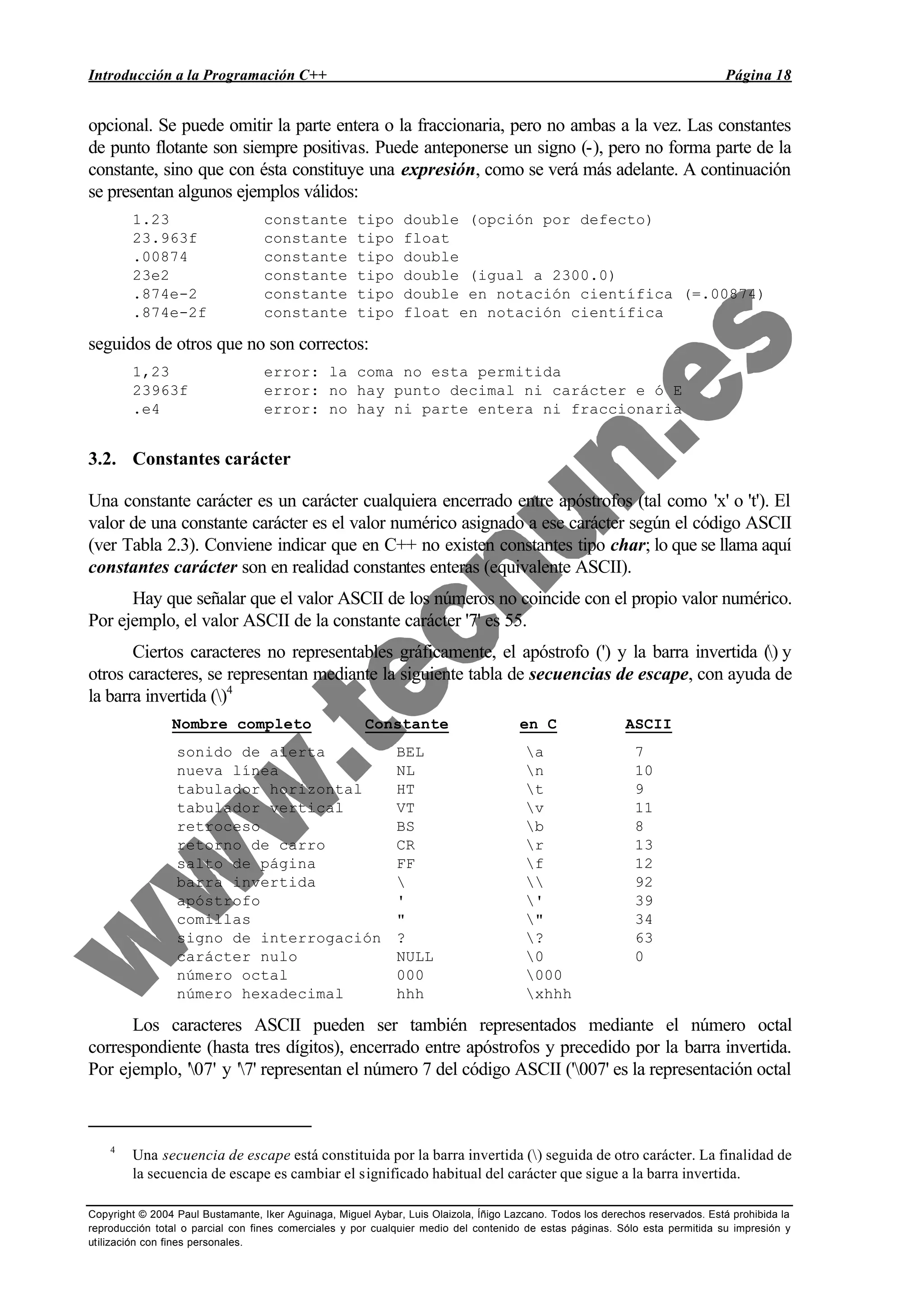 Introducción a la Programación C++ Página 18
Copyright © 2004 Paul Bustamante, Iker Aguinaga, Miguel Aybar, Luis Olaizola, Íñigo Lazcano. Todos los derechos reservados. Está prohibida la
reproducción total o parcial con fines comerciales y por cualquier medio del contenido de estas páginas. Sólo esta permitida su impresión y
utilización con fines personales.
opcional. Se puede omitir la parte entera o la fraccionaria, pero no ambas a la vez. Las constantes
de punto flotante son siempre positivas. Puede anteponerse un signo (-), pero no forma parte de la
constante, sino que con ésta constituye una expresión, como se verá más adelante. A continuación
se presentan algunos ejemplos válidos:
1.23 constante tipo double (opción por defecto)
23.963f constante tipo float
.00874 constante tipo double
23e2 constante tipo double (igual a 2300.0)
.874e-2 constante tipo double en notación científica (=.00874)
.874e-2f constante tipo float en notación científica
seguidos de otros que no son correctos:
1,23 error: la coma no esta permitida
23963f error: no hay punto decimal ni carácter e ó E
.e4 error: no hay ni parte entera ni fraccionaria
3.2. Constantes carácter
Una constante carácter es un carácter cualquiera encerrado entre apóstrofos (tal como 'x' o 't'). El
valor de una constante carácter es el valor numérico asignado a ese carácter según el código ASCII
(ver Tabla 2.3). Conviene indicar que en C++ no existen constantes tipo char; lo que se llama aquí
constantes carácter son en realidad constantes enteras (equivalente ASCII).
Hay que señalar que el valor ASCII de los números no coincide con el propio valor numérico.
Por ejemplo, el valor ASCII de la constante carácter '7' es 55.
Ciertos caracteres no representables gráficamente, el apóstrofo (') y la barra invertida () y
otros caracteres, se representan mediante la siguiente tabla de secuencias de escape, con ayuda de
la barra invertida ()4
Nombre completo Constante en C ASCII
sonido de alerta BEL a 7
nueva línea NL n 10
tabulador horizontal HT t 9
tabulador vertical VT v 11
retroceso BS b 8
retorno de carro CR r 13
salto de página FF f 12
barra invertida   92
apóstrofo ' ' 39
comillas " " 34
signo de interrogación ? ? 63
carácter nulo NULL 0 0
número octal 000 000
número hexadecimal hhh xhhh
Los caracteres ASCII pueden ser también representados mediante el número octal
correspondiente (hasta tres dígitos), encerrado entre apóstrofos y precedido por la barra invertida.
Por ejemplo, '07' y '7' representan el número 7 del código ASCII ('007' es la representación octal
4
Una secuencia de escape está constituida por la barra invertida () seguida de otro carácter. La finalidad de
la secuencia de escape es cambiar el significado habitual del carácter que sigue a la barra invertida.
 
