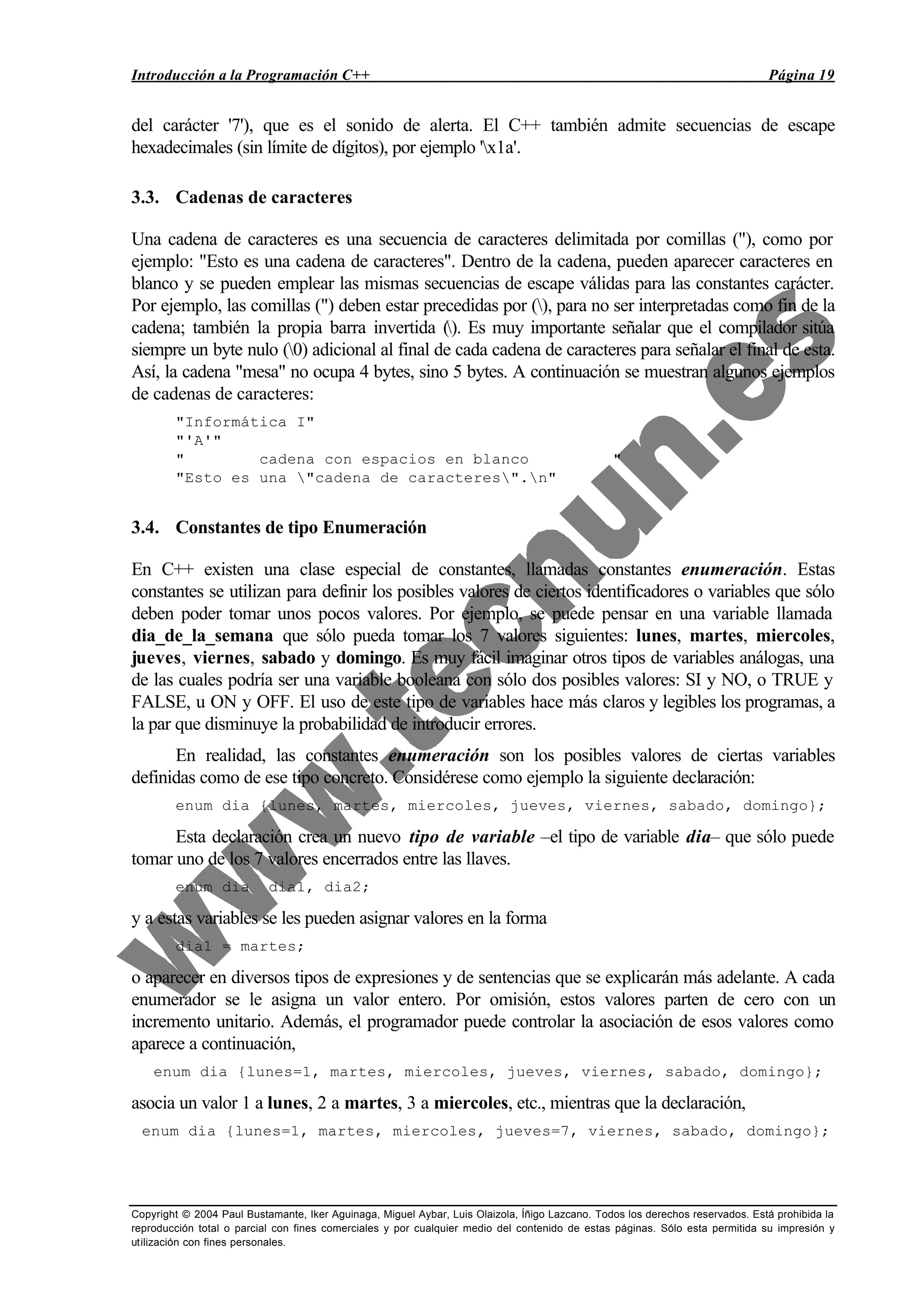 Introducción a la Programación C++ Página 19
Copyright © 2004 Paul Bustamante, Iker Aguinaga, Miguel Aybar, Luis Olaizola, Íñigo Lazcano. Todos los derechos reservados. Está prohibida la
reproducción total o parcial con fines comerciales y por cualquier medio del contenido de estas páginas. Sólo esta permitida su impresión y
utilización con fines personales.
del carácter '7'), que es el sonido de alerta. El C++ también admite secuencias de escape
hexadecimales (sin límite de dígitos), por ejemplo 'x1a'.
3.3. Cadenas de caracteres
Una cadena de caracteres es una secuencia de caracteres delimitada por comillas ("), como por
ejemplo: "Esto es una cadena de caracteres". Dentro de la cadena, pueden aparecer caracteres en
blanco y se pueden emplear las mismas secuencias de escape válidas para las constantes carácter.
Por ejemplo, las comillas (") deben estar precedidas por (), para no ser interpretadas como fin de la
cadena; también la propia barra invertida (). Es muy importante señalar que el compilador sitúa
siempre un byte nulo (0) adicional al final de cada cadena de caracteres para señalar el final de esta.
Así, la cadena "mesa" no ocupa 4 bytes, sino 5 bytes. A continuación se muestran algunos ejemplos
de cadenas de caracteres:
"Informática I"
"'A'"
" cadena con espacios en blanco "
"Esto es una "cadena de caracteres".n"
3.4. Constantes de tipo Enumeración
En C++ existen una clase especial de constantes, llamadas constantes enumeración. Estas
constantes se utilizan para definir los posibles valores de ciertos identificadores o variables que sólo
deben poder tomar unos pocos valores. Por ejemplo, se puede pensar en una variable llamada
dia_de_la_semana que sólo pueda tomar los 7 valores siguientes: lunes, martes, miercoles,
jueves, viernes, sabado y domingo. Es muy fácil imaginar otros tipos de variables análogas, una
de las cuales podría ser una variable booleana con sólo dos posibles valores: SI y NO, o TRUE y
FALSE, u ON y OFF. El uso de este tipo de variables hace más claros y legibles los programas, a
la par que disminuye la probabilidad de introducir errores.
En realidad, las constantes enumeración son los posibles valores de ciertas variables
definidas como de ese tipo concreto. Considérese como ejemplo la siguiente declaración:
enum dia {lunes, martes, miercoles, jueves, viernes, sabado, domingo};
Esta declaración crea un nuevo tipo de variable –el tipo de variable dia– que sólo puede
tomar uno de los 7 valores encerrados entre las llaves.
enum dia dia1, dia2;
y a estas variables se les pueden asignar valores en la forma
dia1 = martes;
o aparecer en diversos tipos de expresiones y de sentencias que se explicarán más adelante. A cada
enumerador se le asigna un valor entero. Por omisión, estos valores parten de cero con un
incremento unitario. Además, el programador puede controlar la asociación de esos valores como
aparece a continuación,
enum dia {lunes=1, martes, miercoles, jueves, viernes, sabado, domingo};
asocia un valor 1 a lunes, 2 a martes, 3 a miercoles, etc., mientras que la declaración,
enum dia {lunes=1, martes, miercoles, jueves=7, viernes, sabado, domingo};
 