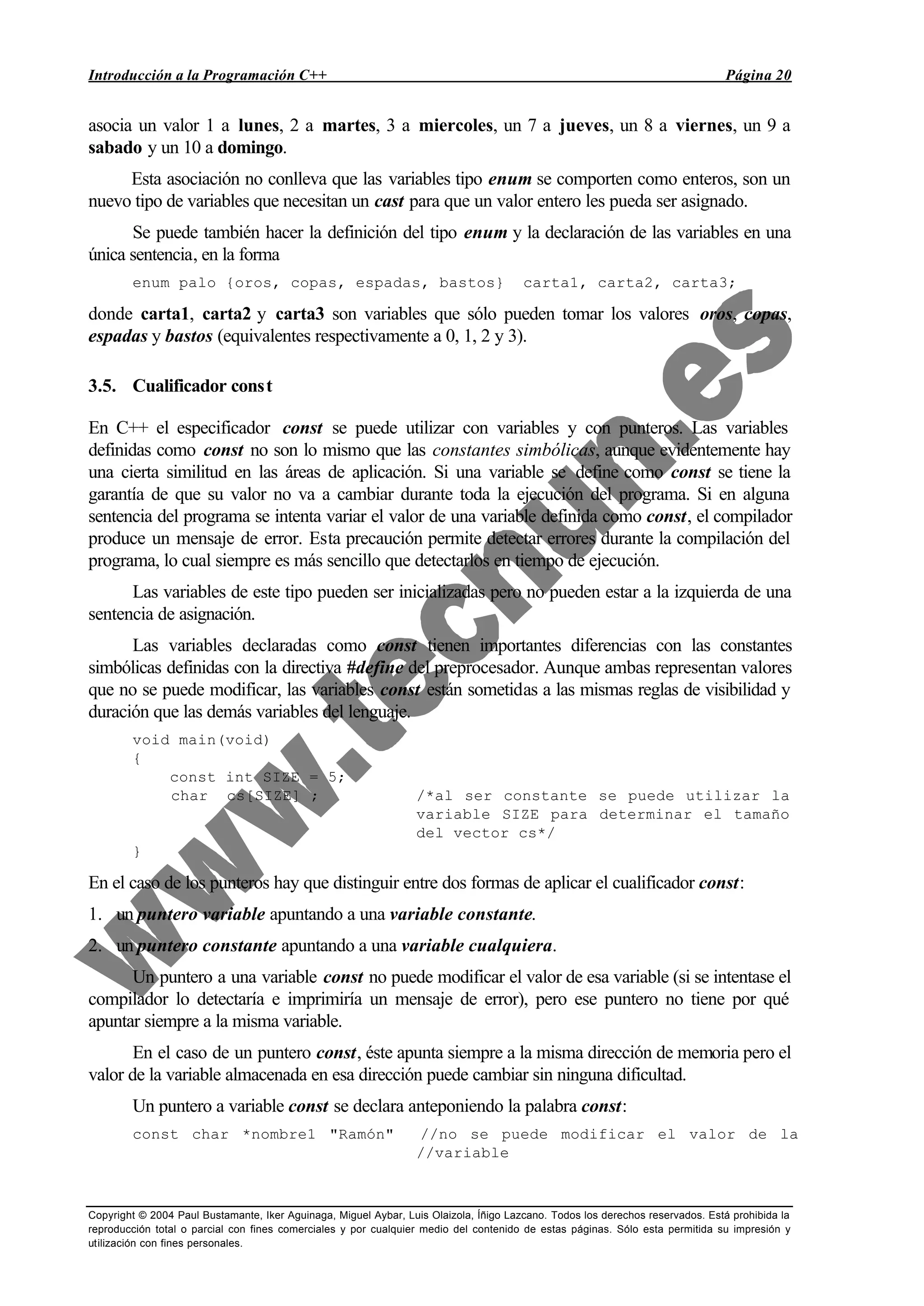 Introducción a la Programación C++ Página 20
Copyright © 2004 Paul Bustamante, Iker Aguinaga, Miguel Aybar, Luis Olaizola, Íñigo Lazcano. Todos los derechos reservados. Está prohibida la
reproducción total o parcial con fines comerciales y por cualquier medio del contenido de estas páginas. Sólo esta permitida su impresión y
utilización con fines personales.
asocia un valor 1 a lunes, 2 a martes, 3 a miercoles, un 7 a jueves, un 8 a viernes, un 9 a
sabado y un 10 a domingo.
Esta asociación no conlleva que las variables tipo enum se comporten como enteros, son un
nuevo tipo de variables que necesitan un cast para que un valor entero les pueda ser asignado.
Se puede también hacer la definición del tipo enum y la declaración de las variables en una
única sentencia, en la forma
enum palo {oros, copas, espadas, bastos} carta1, carta2, carta3;
donde carta1, carta2 y carta3 son variables que sólo pueden tomar los valores oros, copas,
espadas y bastos (equivalentes respectivamente a 0, 1, 2 y 3).
3.5. Cualificador const
En C++ el especificador const se puede utilizar con variables y con punteros. Las variables
definidas como const no son lo mismo que las constantes simbólicas, aunque evidentemente hay
una cierta similitud en las áreas de aplicación. Si una variable se define como const se tiene la
garantía de que su valor no va a cambiar durante toda la ejecución del programa. Si en alguna
sentencia del programa se intenta variar el valor de una variable definida como const, el compilador
produce un mensaje de error. Esta precaución permite detectar errores durante la compilación del
programa, lo cual siempre es más sencillo que detectarlos en tiempo de ejecución.
Las variables de este tipo pueden ser inicializadas pero no pueden estar a la izquierda de una
sentencia de asignación.
Las variables declaradas como const tienen importantes diferencias con las constantes
simbólicas definidas con la directiva #define del preprocesador. Aunque ambas representan valores
que no se puede modificar, las variables const están sometidas a las mismas reglas de visibilidad y
duración que las demás variables del lenguaje.
void main(void)
{
const int SIZE = 5;
char cs[SIZE] ; /*al ser constante se puede utilizar la
variable SIZE para determinar el tamaño
del vector cs*/
}
En el caso de los punteros hay que distinguir entre dos formas de aplicar el cualificador const:
1. un puntero variable apuntando a una variable constante.
2. un puntero constante apuntando a una variable cualquiera.
Un puntero a una variable const no puede modificar el valor de esa variable (si se intentase el
compilador lo detectaría e imprimiría un mensaje de error), pero ese puntero no tiene por qué
apuntar siempre a la misma variable.
En el caso de un puntero const, éste apunta siempre a la misma dirección de memoria pero el
valor de la variable almacenada en esa dirección puede cambiar sin ninguna dificultad.
Un puntero a variable const se declara anteponiendo la palabra const:
const char *nombre1 "Ramón" //no se puede modificar el valor de la
//variable
 