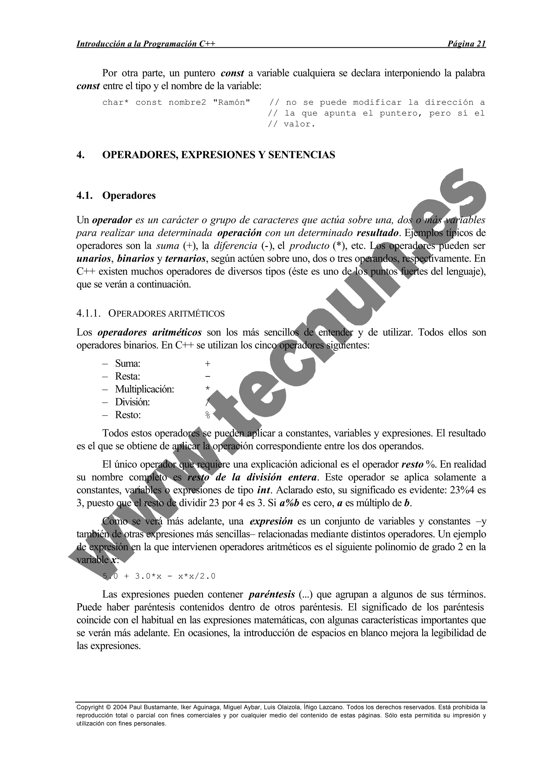 Introducción a la Programación C++ Página 21
Copyright © 2004 Paul Bustamante, Iker Aguinaga, Miguel Aybar, Luis Olaizola, Íñigo Lazcano. Todos los derechos reservados. Está prohibida la
reproducción total o parcial con fines comerciales y por cualquier medio del contenido de estas páginas. Sólo esta permitida su impresión y
utilización con fines personales.
Por otra parte, un puntero const a variable cualquiera se declara interponiendo la palabra
const entre el tipo y el nombre de la variable:
char* const nombre2 "Ramón" // no se puede modificar la dirección a
// la que apunta el puntero, pero sí el
// valor.
4. OPERADORES, EXPRESIONES Y SENTENCIAS
4.1. Operadores
Un operador es un carácter o grupo de caracteres que actúa sobre una, dos o más variables
para realizar una determinada operación con un determinado resultado. Ejemplos típicos de
operadores son la suma (+), la diferencia (-), el producto (*), etc. Los operadores pueden ser
unarios, binarios y ternarios, según actúen sobre uno, dos o tres operandos, respectivamente. En
C++ existen muchos operadores de diversos tipos (éste es uno de los puntos fuertes del lenguaje),
que se verán a continuación.
4.1.1. OPERADORES ARITMÉTICOS
Los operadores aritméticos son los más sencillos de entender y de utilizar. Todos ellos son
operadores binarios. En C++ se utilizan los cinco operadores siguientes:
– Suma: +
– Resta: -
– Multiplicación: *
– División: /
– Resto: %
Todos estos operadores se pueden aplicar a constantes, variables y expresiones. El resultado
es el que se obtiene de aplicar la operación correspondiente entre los dos operandos.
El único operador que requiere una explicación adicional es el operador resto %. En realidad
su nombre completo es resto de la división entera. Este operador se aplica solamente a
constantes, variables o expresiones de tipo int. Aclarado esto, su significado es evidente: 23%4 es
3, puesto que el resto de dividir 23 por 4 es 3. Si a%b es cero, a es múltiplo de b.
Como se verá más adelante, una expresión es un conjunto de variables y constantes –y
también de otras expresiones más sencillas– relacionadas mediante distintos operadores. Un ejemplo
de expresión en la que intervienen operadores aritméticos es el siguiente polinomio de grado 2 en la
variable x:
5.0 + 3.0*x - x*x/2.0
Las expresiones pueden contener paréntesis (...) que agrupan a algunos de sus términos.
Puede haber paréntesis contenidos dentro de otros paréntesis. El significado de los paréntesis
coincide con el habitual en las expresiones matemáticas, con algunas características importantes que
se verán más adelante. En ocasiones, la introducción de espacios en blanco mejora la legibilidad de
las expresiones.
 