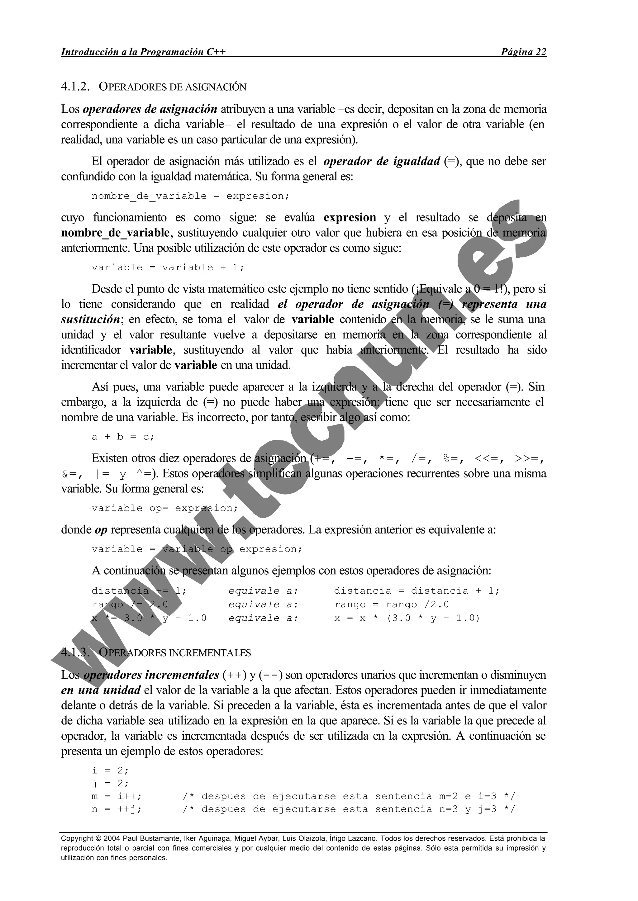 Introducción a la Programación C++ Página 22
Copyright © 2004 Paul Bustamante, Iker Aguinaga, Miguel Aybar, Luis Olaizola, Íñigo Lazcano. Todos los derechos reservados. Está prohibida la
reproducción total o parcial con fines comerciales y por cualquier medio del contenido de estas páginas. Sólo esta permitida su impresión y
utilización con fines personales.
4.1.2. OPERADORES DE ASIGNACIÓN
Los operadores de asignación atribuyen a una variable –es decir, depositan en la zona de memoria
correspondiente a dicha variable– el resultado de una expresión o el valor de otra variable (en
realidad, una variable es un caso particular de una expresión).
El operador de asignación más utilizado es el operador de igualdad (=), que no debe ser
confundido con la igualdad matemática. Su forma general es:
nombre_de_variable = expresion;
cuyo funcionamiento es como sigue: se evalúa expresion y el resultado se deposita en
nombre_de_variable, sustituyendo cualquier otro valor que hubiera en esa posición de memoria
anteriormente. Una posible utilización de este operador es como sigue:
variable = variable + 1;
Desde el punto de vista matemático este ejemplo no tiene sentido (¡Equivale a 0 = 1!), pero sí
lo tiene considerando que en realidad el operador de asignación (=) representa una
sustitución; en efecto, se toma el valor de variable contenido en la memoria, se le suma una
unidad y el valor resultante vuelve a depositarse en memoria en la zona correspondiente al
identificador variable, sustituyendo al valor que había anteriormente. El resultado ha sido
incrementar el valor de variable en una unidad.
Así pues, una variable puede aparecer a la izquierda y a la derecha del operador (=). Sin
embargo, a la izquierda de (=) no puede haber una expresión: tiene que ser necesariamente el
nombre de una variable. Es incorrecto, por tanto, escribir algo así como:
a + b = c;
Existen otros diez operadores de asignación (+=, -=, *=, /=, %=, <<=, >>=,
&=, |= y ^=). Estos operadores simplifican algunas operaciones recurrentes sobre una misma
variable. Su forma general es:
variable op= expresion;
donde op representa cualquiera de los operadores. La expresión anterior es equivalente a:
variable = variable op expresion;
A continuación se presentan algunos ejemplos con estos operadores de asignación:
distancia += 1; equivale a: distancia = distancia + 1;
rango /= 2.0 equivale a: rango = rango /2.0
x *= 3.0 * y - 1.0 equivale a: x = x * (3.0 * y - 1.0)
4.1.3. OPERADORES INCREMENTALES
Los operadores incrementales (++) y (--) son operadores unarios que incrementan o disminuyen
en una unidad el valor de la variable a la que afectan. Estos operadores pueden ir inmediatamente
delante o detrás de la variable. Si preceden a la variable, ésta es incrementada antes de que el valor
de dicha variable sea utilizado en la expresión en la que aparece. Si es la variable la que precede al
operador, la variable es incrementada después de ser utilizada en la expresión. A continuación se
presenta un ejemplo de estos operadores:
i = 2;
j = 2;
m = i++; /* despues de ejecutarse esta sentencia m=2 e i=3 */
n = ++j; /* despues de ejecutarse esta sentencia n=3 y j=3 */
 